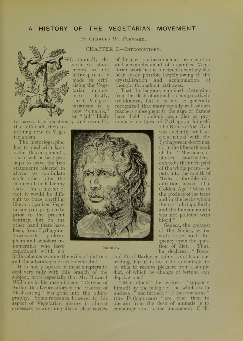 By Charles W. Forward. CHAPTER I.—Introductory. W O mutually de- structive state- ments are not infrequently made in criti- cising the Vege- tarian move- ment, firstly, that Vege- tarianism is a new “crank,” or “ fad ” likely to have a brief existence ; and secondly, that, after all, there is nothing new in Vege- tarianism. The historiographer has to deal with facts rather than arguments, and it will be best per- haps to leave the two statements referred to above to annihilate each other after the manner of the Kilkenny Cats. As a matter of fact, it would be diffi- cult to trace anything like an organized Vege- tarian propaganda prior to the present century, but on the other hand there have been, from Pythagoras downwards, philoso- phers and scholars in- numerable who have expatiated with no little vehemence upon the evils of gluttony and the advantages of an Edenic diet. It is not proposed in these chapters to deal very fully with this branch of the subject, more especially that Mr. Howard Williams in his magnificient “ Catena of Authorities Deprecatory of the Practice of Flesh-eating” has gone into the biblio- graphy. Some reference, however, to this aspect of Vegetarian history is almost necessary to anything like a clear review Seneca. of the question, inasmuch as the inception and accomplishment of organized Vege- tarian work in the nineteenth century has been made possible largely owing to the crystallization and accumulation of thought throughout past ages. That Pythagoras enjoined abstention from the flesh of animals is comparatively well-known, but it is not so generally recognized that many equally well-known teachers subsequent to the sage of Samos have held opinions upon diet as pro- nounced as those of Pythagoras himself. The Roman Poet Ovid was evidently well ac- quainted with the Pythagorean doctrines, for in the fifteenth book of his “Metamor- phoses ”—said by Dry- den to be the finest part of the whole poem—he puts into the mouth of Medea a forcible dis- quisition upon the Golden Age “ Blest in the produce of the trees and in the herbs which the earth brings forth, and the human mouth was not polluted with blood.” Seneca, the greatest of the Stoics, writes with force and fre- quency upon the ques- tion of diet. Thus, he declares, “ Bread and Pearl Barley certainly is not luxurious feeding, but it is no little advantage to be able to receive pleasure from a simple diet, of which no change of fortune can deprive one.” “ Man alone,” he writes, “supports himself by the pillage of the whole earth and sea ; ” and further, “ If these maxims ” (the Pythagorean) “are true, then to abstain from the flesh of animals is to encourage and foster innocence; if ill-