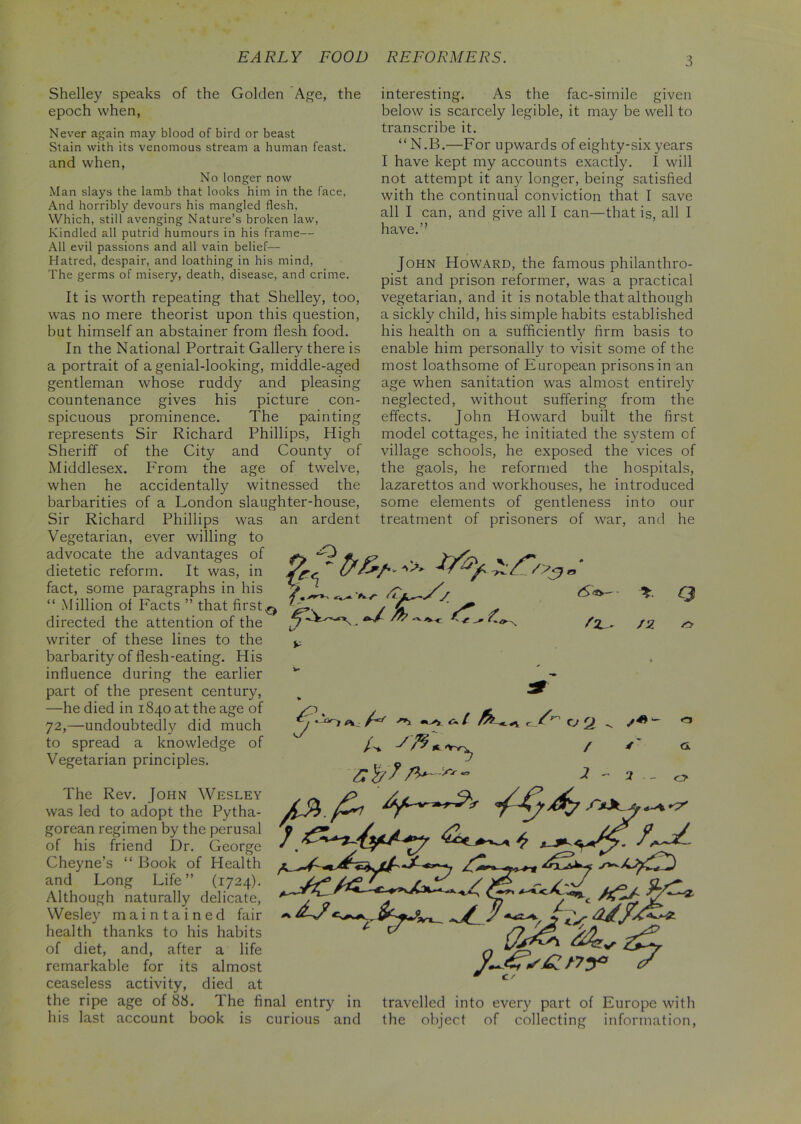 EARLY FOOD REFORMERS. Shelley speaks of the Golden Age, the epoch when, Never again may blood of bird or beast Stain with its venomous stream a human feast, and when, No longer now Man slays the lamb that looks him in the face, And horribly devours his mangled flesh, Which, still avenging Nature’s broken law, Kindled all putrid humours in his frame— All evil passions and all vain belief— Hatred, despair, and loathing in his mind, The germs of misery, death, disease, and crime. It is worth repeating that Shelley, too, was no mere theorist upon this question, but himself an abstainer from flesh food. In the National Portrait Gallery there is a portrait of a genial-looking, middle-aged gentleman whose ruddy and pleasing countenance gives his picture con- spicuous prominence. The painting represents Sir Richard Phillips, High the City and County of From the age of twelve, accidentally witnessed the of a London slaughter-house, an ardent Sheriff of Middlesex, when he barbarities Sir Richard Phillips was Vegetarian, ever willing to advocate the advantages of dietetic reform. It was, in fact, some paragraphs in his “ Million of Facts ” that first directed the attention of the writer of these lines to the barbarity of flesh-eating. His influence during the earlier part of the present century, —he died in 1840 at the age of 72,—undoubtedly did much to spread a knowledge of Vegetarian principles. interesting. As the fac-simile given below is scarcely legible, it may be well to transcribe it. “ N.B.—For upwards of eighty-six years I have kept my accounts exactly. I will not attempt it any longer, being satisfied with the continual conviction that I save all I can, and give all I can—that is, all I have.” John Howard, the famous philanthro- pist and prison reformer, was a practical vegetarian, and it is notable that although a sickly child, his simple habits established his health on a sufficiently firm basis to enable him personally to visit some of the most loathsome of European prisons in an age when sanitation was almost entirely neglected, without suffering from the effects. John Howard built the first model cottages, he initiated the system of village schools, he exposed the vices of the gaols, he reformed the hospitals, lazarettos and workhouses, he introduced some elements of gentleness into our treatment of prisoners of war, and he O ft? c /;VT /JZ Q e. A l fc t/' The Rev. John Wesley was led to adopt the Pytha- gorean regimen by the perusal of his friend Dr. George Cheyne’s “ Book of Health and Long Life” (1724). Although naturally delicate, Wesley maintained fair health thanks to his habits of diet, and, after a life remarkable for its almost ceaseless activity, died at the ripe age of 88. The final his last account book is • I jr i ** A vA, ^ 7 s / ' 2 - 3 o entry in curious and AT* {/sA ny* / 0 c/ travelled into every part of Europe with the object of collecting information,