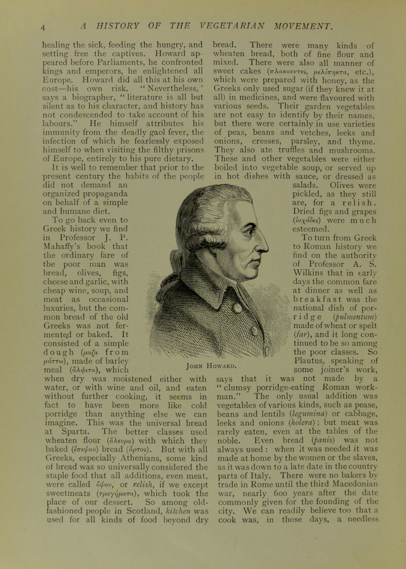 healing the sick, feeding the hungry, and setting free the captives. Howard ap- peared before Parliaments, he confronted kings and emperors, he enlightened all Europe. Howard did all this at his own cost—his own risk. “ Nevertheless,'’ says a biographer, “ literature is all but silent as to his character, and history has not condescended to take account of his labours.” He himself attributes his immunity from the deadly gaol fever, the infection of which he fearlessly exposed himself to when visiting the filthy prisons of Europe, entirely to his pure dietary. It is well to remember that prior to the present century the habits of the people did not demand an organized propaganda on behalf of a simple and humane diet. To go back even to Greek history we find in Professor J. P. Mahaffy’s book that the ordinary fare of the poor man was bread, olives, figs, cheese and garlic, with cheap wine, soup, and meat as occasional luxuries, but the com- mon bread of the old Greeks was not fer- mented or baked. It consisted of a simple dough (ga£a from /xarrw), made of barley meal (aX.(juTa), which when dry was moistened either with water, or with wine and oil, and eaten without further cooking, it seems in fact to have been more like cold porridge than anything else we can imagine. This was the universal bread at Sparta. The better classes used wheaten flour (aXevpa) with which they baked (tVc\pav) bread (u/jtos). But with all Cxreeks, especially Athenians, some kind ot bread was so universally considered the staple food that all additions, even meat, were called opov, or relish, if we except sweetmeats (rpay',) para), which took the place of our dessert. So among old- fashioned people in Scotland, kitchen was used for all kinds of food beyond dry bread. There were many kinds of wheaten bread, both of fine flour and mixed. There were also all manner of sweet cakes (7rA.a/<owTes, peXlirrjKra, etc.), which were prepared with honey, as the Greeks only used sugar (if they knew it at all) in medicines, and were flavoured with various seeds. Their garden vegetables are not easy to identify by their names, but there were certainly in use varieties of peas, beans and vetches, leeks and onions, cresses, parsley, and thyme. They also ate truffles and mushrooms. These and other vegetables were either boiled into vegetable soup, or served up in hot dishes with sauce, or dressed as salads. Olives were pickled, as they still are, for a relish. Dried figs and grapes (to^aSes) were much esteemed. To turn from Greek to Roman history we find on the authority of Professor A. S. Wilkins that in early days the common fare at dinner as well as b r e a k fa s t was the llllptl national dish of por- ridge (pulmentum) made of wheat or spelt (far), and it long con- tinued to be so among the poor classes. So Plautus, speaking of some joiner’s work, it was not made by a “ clumsy porridge-eating Roman work- man.” The only usual addition was vegetables of various kinds, such as pease, beans and lentils (legumina) or cabbage, leeks and onions (holera) ; but meat was rarely eaten, even at the tables of the noble. Even bread (pants) was not always used : when it was needed it was made at home by the women or the slaves, as it was down to a late date in the country parts of Italy. There were no bakers by- trade in Rome until the third Macedonian war, nearly- 600 y^ears after the date commonly given for the founding of the city. We can readily believe too that a cook was, in those days, a needless says