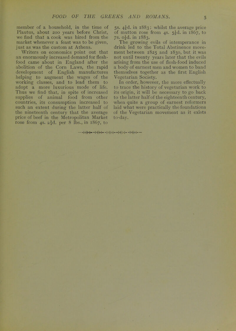 FOOD OF THE GREEKS AND ROMANS. member of a household, in the time of Plautus, about 200 years before Christ, we find that a cook was hired from the market whenever a feast was to be given, just as was the custom at Athens. Writers on economics point out that an enormously increased demand for flesh- food came about in England after the abolition of the Corn Laws, the rapid development of English manufactures helping to augment the wages of the working classes, and to lead them to adopt a more luxurious mode of life. Thus we find that, in spite of increased supplies of animal food from other countries, its consumption increased to such an extent during the latter half of the nineteenth century that the average price of beef in the Metropolitan Market rose from 4s. 2fd. per 8 lbs., in 1867, to 5s. 4^-d. in 1883; whilst the average price of mutton rose from 4s. 5M. in 1867, to 7s. o^-d. in 1883. The growing evils of intemperance in drink led to the Total Abstinence move- ment between 1825 and 1830, but it was not until twenty years later that the evils arising from the use of flesh-food induced a body of earnest men and women to band themselves together as the first English Vegetarian Society. In order, however, the more effectually to trace the history of vegetarian work to its origin, it will be necessary to go back to the latter half of the eighteenth century, when quite a group of earnest reformers laid what were practically the foundations of the Vegetarian movement as it exists to-day.