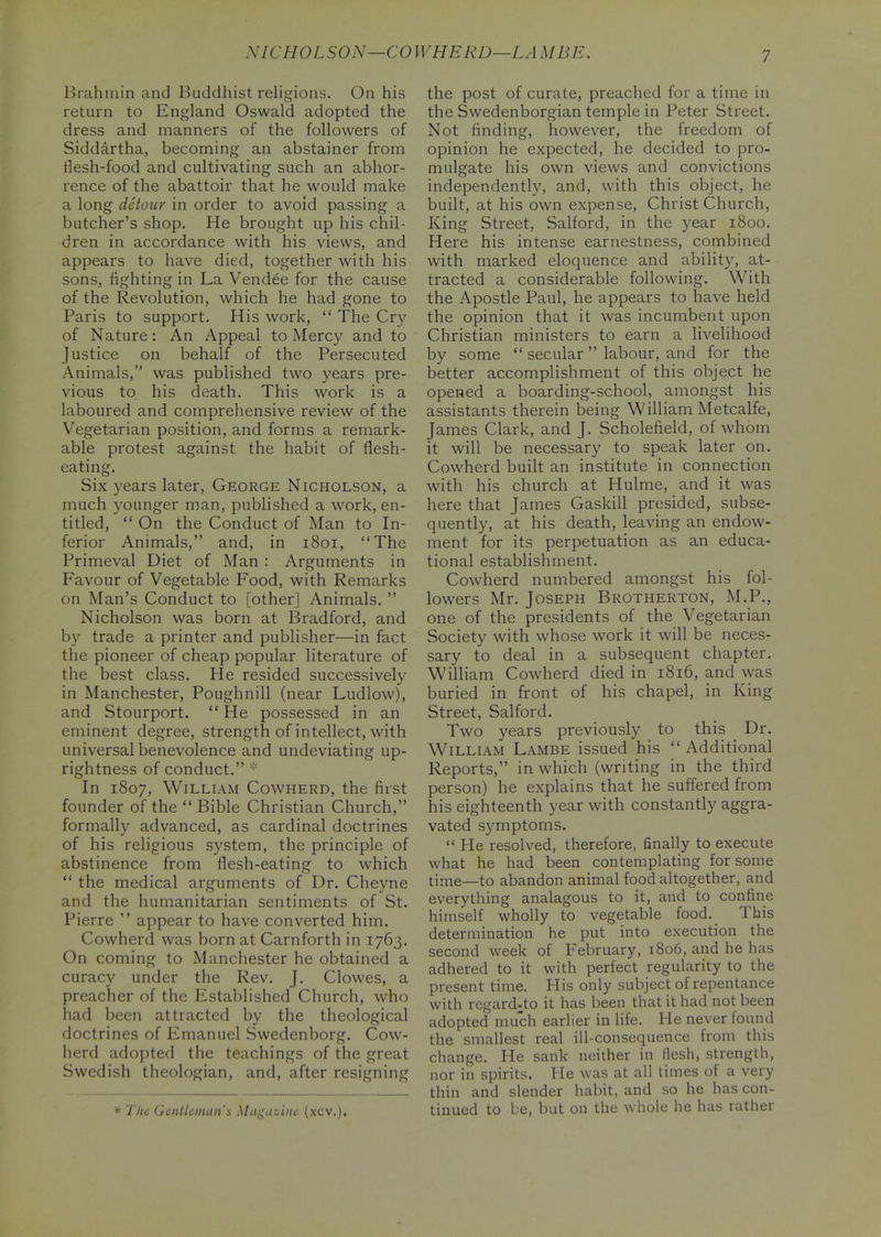 NICHOLSON—CO W HERD—LA MBE. Brahmin and Buddhist religions. On his return to England Oswald adopted the dress and manners of the followers of Siddartha, becoming an abstainer from ilesh-food and cultivating such an abhor- rence of the abattoir that he would make a long detour in order to avoid passing a butcher’s shop. He brought up his chil- dren in accordance with his views, and appears to have died, together with his sons, fighting in La Vendee for the cause of the Revolution, which he had gone to Paris to support. His work, “ The Cry of Nature: An Appeal to Mercy and to Justice on behalf of the Persecuted Animals,” was published two years pre- vious to his death. This work is a laboured and comprehensive review of the Vegetarian position, and forms a remark- able protest against the habit of flesh- eating. Six years later, George Nicholson, a much younger man, published a work, en- titled, “ On the Conduct of Man to In- ferior Animals,” and, in 1801, “The Primeval Diet of Man : Arguments in Favour of Vegetable Food, with Remarks on Man’s Conduct to [other] Animals. ” Nicholson was born at Bradford, and by trade a printer and publisher—in fact the pioneer of cheap popular literature of the best class. He resided successively in Manchester, Poughnill (near Ludlow), and Stourport. “ He possessed in an eminent degree, strength of intellect, with universal benevolence and undeviating up- rightness of conduct.” * In 1807, William Cowherd, the first founder of the “ Bible Christian Church,” formally advanced, as cardinal doctrines of his religious system, the principle of abstinence from flesh-eating to which “ the medical arguments of Dr. Cheyne and the humanitarian sentiments of St. Pierre ” appear to have converted him. Cowherd was born at Carnforth in 1763. On coming to Manchester he obtained a curacy under the Rev. J. Clowes, a preacher of the Established Church, who had been attracted by the theological doctrines of Emanuel Swedenborg. Cow- herd adopted the teachings of the great Swedish theologian, and, after resigning the post of curate, preached for a time in the Swedenborgian temple in Peter Street. Not finding, however, the freedom of opinion he expected, he decided to pro- mulgate his own views and convictions independently, and, with this object, he built, at his own expense, ChristChurch, King Street, Salford, in the year 1800. Here his intense earnestness, combined with marked eloquence and ability, at- tracted a considerable following. With the Apostle Paul, he appears to have held the opinion that it was incumbent upon Christian ministers to earn a livelihood by some “ secular ” labour, and for the better accomplishment of this object he opened a boarding-school, amongst his assistants therein being William Metcalfe, James Clark, and J. Scholefield, of whom it will be necessary to speak later on. Cowherd built an institute in connection with his church at Hulme, and it was here that James Gaskill presided, subse- quently, at his death, leaving an endow- ment for its perpetuation as an educa- tional establishment. Cowherd numbered amongst his fol- lowers Mr. Joseph Brotherton, M.P., one of the presidents of the Vegetarian Society with whose work it will be neces- sary to deal in a subsequent chapter. William Cowherd died in 1816, and was buried in front of his chapel, in King Street, Salford. Two years previously to this Dr. William Lambe issued his “ Additional Reports,” in which (writing in the third person) he explains that he suffered from his eighteenth year with constantly aggra- vated symptoms. “ He resolved, therefore, finally to execute what he had been contemplating for some time—to abandon animal food altogether, and everything analagous to it, and to confine himself wholly to vegetable food. I his determination he put into execution the second week of February, 1806, and he has adhered to it with perfect regularity to the present time. His only subject of repentance with regard-to it has been that it had not been adopted much earlier in life. He never found the smallest real ill-consequence from this change. He sank neither in flesh, strength, nor in spirits. He was at all times of a very thin and slender habit, and so he has con- tinued to be, but on the whole he has rather * The Gentleman's Magazine (xcv.).