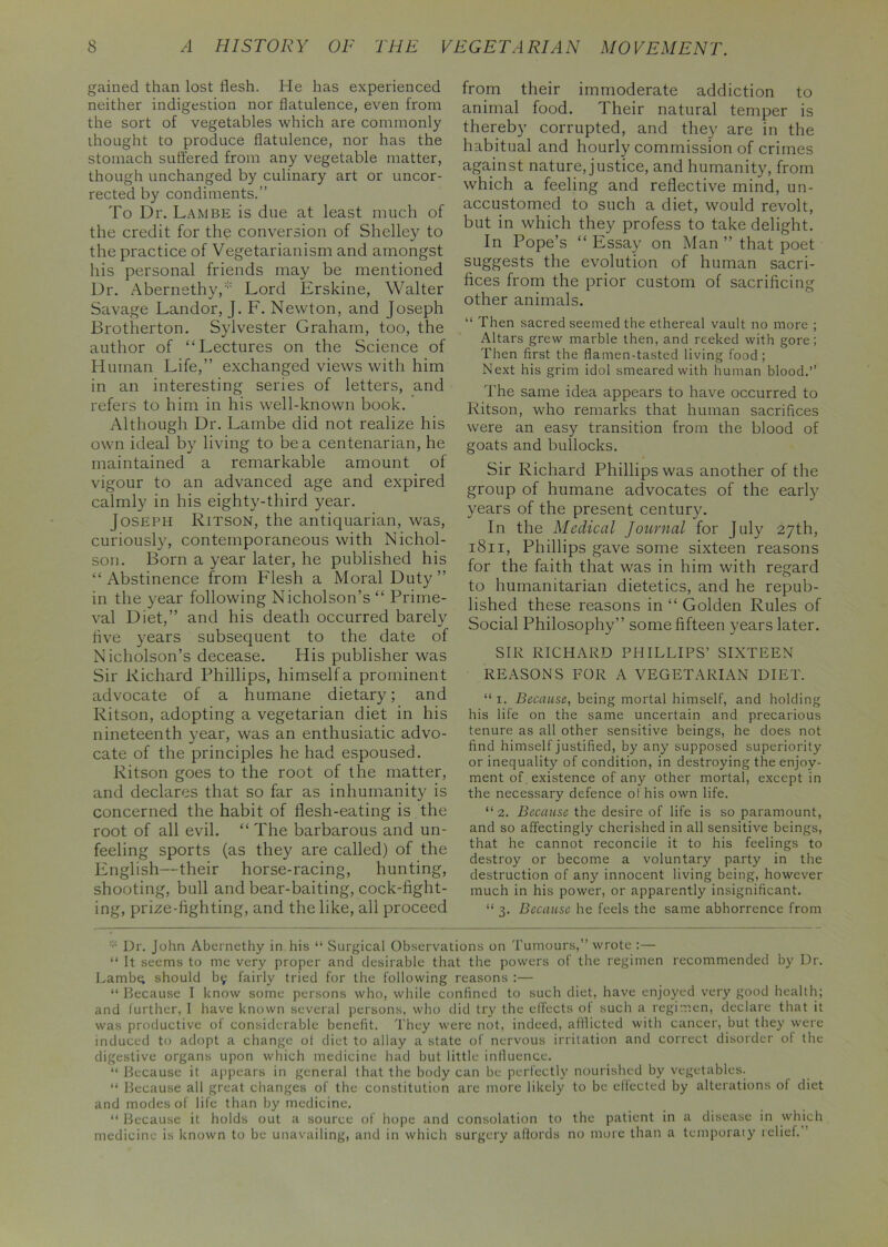 gained than lost flesh. He has experienced neither indigestion nor flatulence, even from the sort of vegetables which are commonly thought to produce flatulence, nor has the stomach suffered from any vegetable matter, though unchanged by culinary art or uncor- rected by condiments.” To Dr. Lambe is due at least much of the credit for the conversion of Shelley to the practice of Vegetarianism and amongst his personal friends may be mentioned Dr. Abernethy,:;: Lord Erskine, Walter Savage Landor, J. F. Newton, and Joseph Brotherton. Sylvester Graham, too, the author of “Lectures on the Science of Human Life,” exchanged views with him in an interesting series of letters, and refers to him in his well-known book. Although Dr. Lambe did not realize his own ideal by living to be a centenarian, he maintained a remarkable amount of vigour to an advanced age and expired calmly in his eighty-third year. Joseph Ritson, the antiquarian, was, curiously, contemporaneous with Nichol- son. Born a year later, he published his “ Abstinence from Flesh a Moral Duty ” in the year following Nicholson’s “ Prime- val Diet,” and his death occurred barely hve years subsequent to the date of Nicholson’s decease. His publisher was Sir Richard Phillips, himself a prominent advocate of a humane dietary; and Ritson, adopting a vegetarian diet in his nineteenth year, was an enthusiatic advo- cate of the principles he had espoused. Ritson goes to the root of the matter, and declares that so far as inhumanity is concerned the habit of flesh-eating is the root of all evil. “The barbarous and un- feeling sports (as they are called) of the English—their horse-racing, hunting, shooting, bull and bear-baiting, cock-fight- ing, prize-fighting, and the like, all proceed from their immoderate addiction to animal food. Their natural temper is thereby corrupted, and they are in the habitual and hourly commission of crimes against nature, justice, and humanity, from which a feeling and reflective mind, un- accustomed to such a diet, would revolt, but in which they profess to take delight. In Pope’s “ Essay on Man ” that poet suggests the evolution of human sacri- fices from the prior custom of sacrificing other animals. “ Then sacred seemed the ethereal vault no more ; Altars grew marble then, and reeked with gore; Then first the flamen-tasted living food ; Next his grim idol smeared with human blood.” The same idea appears to have occurred to Ritson, who remarks that human sacrifices were an easy transition from the blood of goats and bullocks. Sir Richard Phillips was another of the group of humane advocates of the early years of the present century. In the Medical Journal for July 27th, 1811, Phillips gave some sixteen reasons for the faith that was in him with regard to humanitarian dietetics, and he repub- lished these reasons in “ Golden Rules of Social Philosophy” some fifteen years later. SIR RICHARD PHILLIPS’ SIXTEEN REASONS FOR A VEGETARIAN DIET. “ 1. Because, being mortal himself, and holding his life on the same uncertain and precarious tenure as all other sensitive beings, he does not find himself justified, by any supposed superiority or inequality of condition, in destroying the enjoy- ment of . existence of any other mortal, except in the necessary defence of his own life. “2. Because the desire of life is so paramount, and so affectingly cherished in all sensitive beings, that he cannot reconcile it to his feelings to destroy or become a voluntary party in the destruction of any innocent living being, however much in his power, or apparently insignificant. “3. Because he feels the same abhorrence from Dr. John Abernethy in his “ Surgical Observations on Tumours,” wrote :— “ It seems to me very proper and desirable that the powers of the regimen recommended by Dr. Lambe; should b9 fairly tried for the following reasons :— “ Because I know some persons who, while confined to such diet, have enjoyed very good health; and further, I have known several persons, who did try the effects of such a regimen, declare that it was productive of considerable benefit. They were not, indeed, afflicted with cancer, but they were induced to adopt a change of diet to allay a state of nervous irritation and correct disorder of the digestive organs upon which medicine had but little influence. “ Because it appears in general that the body can be perfectly nourished by vegetables. “ Because all great changes of the constitution are more likely to be elfected by alterations of diet and modes of life than by medicine. “ Because it holds out a source of hope and consolation to the patient in a disease in which medicine is known to be unavailing, and in which surgery affords no more than a temporaly relief.