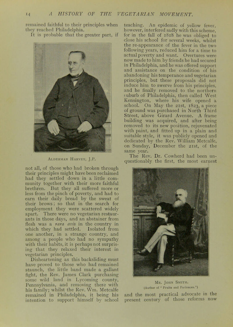 remained faithful to their principles when they reached Philadelphia. It is probable that the greater part, if Alderman Harvey, J.P. not all, of those who had broken through their principles might have been reclaimed had they settled down in a little com- munity together with their more faithful brethren. But they all suffered more or less from the pinch of poverty, and had to earn their daily bread by the sweat of their brows; so that in the search for employment they were scattered widely apart. There were no vegetarian restaur- ants in those days, and an abstainer from flesh was a vara avis in the country in which they had settled. Isolated from one another, in a strange country, and among a people who had no sympathy with their habits, it is perhaps not surpris- ing that they relaxed their interest in vegetarian principles. Disheartening as this backsliding must have proved to those who had remained staunch, the little band made a gallant fight, the Rev. James Clark purchasing some wild land in Lycoming county, Pennsylvania, and removing there with his family; whilst the Rev. Wm. Metcalfe remained in Philadelphia, it being his intention to support himself by school teaching. An epidemic of yellow fever, however, interfered sadly wdth this scheme, for in the fall of 1818 he was obliged to close his school for several weeks, whilst the re-appearance of the fever in the two following years, reduced him for a time to actual poverty and want. Overtures were now made to him by friends he had secured in Philadelphia, and he was offered support and assistance on the condition of his abandoning his temperance and vegetarian principles, but these proposals did not induce him to swerve from his principles, and he finally removed to the northern suburb of Philadelphia, then called West Kensington, where his wife opened a school. On May the 21st, 1823, a piece of ground was purchased in North Third Street, above Girard Avenue. A frame building was acquired, and after being removed to its new position, rejuvenated with paint, and fitted up in a plain and suitable style, it was publicly opened and dedicated by the Rev. William Metcalfe, on Sunday, December the 21st, of the same year. The Rev. Dr. Cowherd had been un- questionably the first, the most earnest Mr. John Smith. (Author of “ Fruits and Farinacea.) and the most practical advocate in the present century of those reforms now