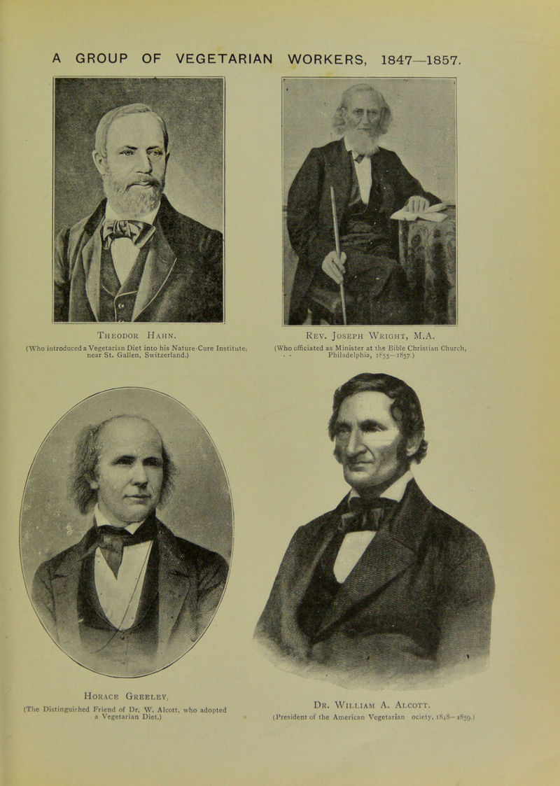 A GROUP OF VEGETARIAN WORKERS, 1847—1857. Theodor Hahn. (Who introduced a Vegetarian Diet into his Nature-Cure Institute, near St. Gallen, Switzerland.) Rev. Joseph Wright, M.A. (Who officiated as Minister at the Bible Christian Church, • - Philadelphia, 1855—1857.) Horace Greeley, (The Distinguished Friend of Dr. W. Alcott, who adopted a Vegetarian Diet.) Dr. William A. Alcott. (President of the American Vegetarian ociety, 1848—1859.)