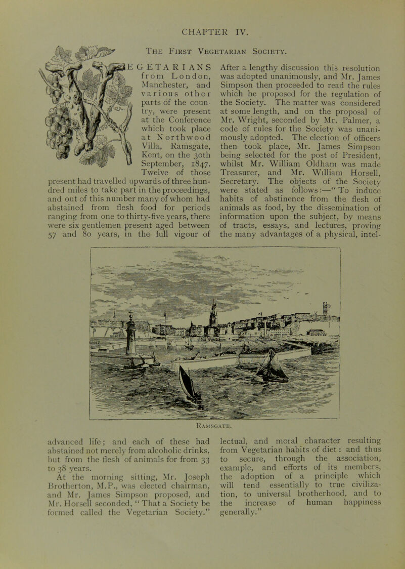 The First Vegetarian Society. After a lengthy discussion this resolution was adopted unanimously, and Mr. James Simpson then proceeded to read the rules which he proposed for the regulation of the Society. The matter was considered at some length, and on the proposal of Mr. Wright, seconded by Mr. Palmer, a code of rules for the Society was unani- mously adopted. The election of officers then took place, Mr. James Simpson being selected for the post of President, whilst Mr. William Oldham was made Treasurer, and Mr. Wdliam Horsell, Secretary. The objects of the Society were stated as follows:—“To induce habits of abstinence from the flesh of animals as food, by the dissemination of information upon the subject, by means of tracts, essays, and lectures, proving the many advantages of a physical, intel- Ramsgate. E G ETA RIANS from London, Manchester, and various other parts of the coun- try, were present at the Conference which took place at Northwood Villa, Ramsgate, Kent, on the 30th September, 1847. Twelve of those present had travelled upwards of three hun- dred miles to take part in the proceedings, and out of this number many of whom had abstained from flesh food for periods ranging from one to thirty-five years, there were six gentlemen present aged between 57 and 80 years, in the full vigour of advanced life; and each of these had abstained not merely from alcoholic drinks, but from the flesh of animals for from 33 to 38 years. At the morning sitting, Mr. Joseph Brotherton, M.P., was elected chairman, and Mr. James Simpson proposed, and Mr. Horsell seconded, “ That a Society be formed called the Vegetarian Society.” lectual, and moral character resulting from Vegetarian habits of diet: and thus to secure, through the association, example, and efforts of its members, the adoption of a principle which will tend essentially to true civiliza- tion, to universal brotherhood, and to the increase of human happiness generally.”