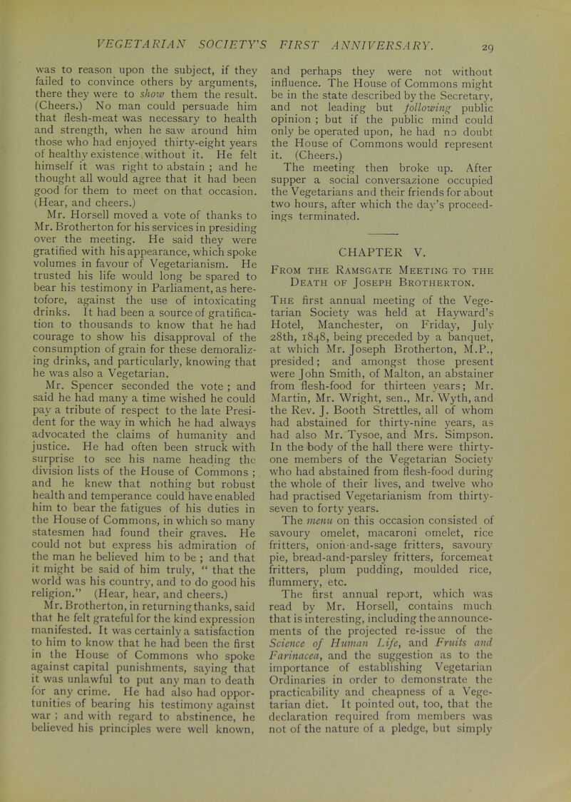 VEGETARIAN SOCIETY'S FIRST ANNIVERSARY. 29 was to reason upon the subject, if they failed to convince others by arguments, there they were to show them the result. (Cheers.) No man could persuade him that flesh-meat was necessary to health and strength, when he saw around him those who had enjoyed thirty-eight years of healthy existence without it. He felt himself it was right to abstain ; and he thought all would agree that it had been good for them to meet on that occasion. (Hear, and cheers.) Mr. Horsell moved a vote of thanks to Mr. Brotherton for his services in presiding over the meeting. He said they were gratified with his appearance, which spoke volumes in favour of Vegetarianism. He trusted his life would long be spared to bear his testimony in Parliament, as here- tofore, against the use of intoxicating drinks. It had been a source of gratifica- tion to thousands to know that he had courage to show his disapproval of the consumption of grain for these demoraliz- ing drinks, and particularly, knowing that he was also a Vegetarian. Mr. Spencer seconded the vote ; and said he had many a time wished he could pay a tribute of respect to the late Presi- dent for the way in which he had always advocated the claims of humanity and justice. He had often been struck with surprise to see his name heading the division lists of the House of Commons ; and he knew that nothing but robust health and temperance could have enabled him to bear the fatigues of his duties in the House of Commons, in which so many statesmen had found their graves. He could not but express his admiration of the man he believed him to be ; and that it might be said of him truly, “ that the world was his country, and to do good his religion.” (Hear, hear, and cheers.) Mr. Brotherton, in returning thanks, said that he felt grateful for the kind expression manifested. It was certainly a satisfaction to him to know that he had been the first in the House of Commons who spoke against capital punishments, saying that it was unlawful to put any man to death for any crime. He had also had oppor- tunities of bearing his testimony against war ; and with regard to abstinence, he believed his principles were well known, and perhaps they were not without influence. The House of Commons might be in the state described by the Secretary, and not leading but following public opinion ; but if the public mind could only be operated upon, he had no doubt the House of Commons would represent it. (Cheers.) The meeting then broke up. After supper a social conversazione occupied the Vegetarians and their friends for about two hours, after which the day’s proceed- ings terminated. CHAPTER V. From the Ramsgate Meeting to the Death of Joseph Brotherton. The first annual meeting of the Vege- tarian Society was held at Hayward’s Hotel, Manchester, on Friday, July 28th, 1848, being preceded by a banquet, at which Mr. Joseph Brotherton, M.P., presided; and amongst those present were John Smith, of Malton, an abstainer from flesh-food for thirteen years; Mr. Martin, Mr. Wright, sen., Mr. Wyth, and the Rev. J. Booth Strettles, all of whom had abstained for thirty-nine years, as had also Mr. Tysoe, and Mrs. Simpson. In the body of the hall there were thirty- one members of the Vegetarian Society who had abstained from flesh-food during the whole of their lives, and twelve who had practised Vegetarianism from thirty- seven to forty years. The menu on this occasion consisted of savoury omelet, macaroni omelet, rice fritters, onion-and-sage fritters, savoury pie, bread-and-parsley fritters, forcemeat fritters, plum pudding, moulded rice, flummery, etc. The first annual report, which was read by Mr. Horsell, contains much that is interesting, including the announce- ments of the projected re-issue of the Science of Human Life, and Fruits and Farinacea, and the suggestion as to the importance of establishing Vegetarian Ordinaries in order to demonstrate the practicability and cheapness of a Vege- tarian diet. It pointed out, too, that the declaration required from members was not of the nature of a pledge, but simply