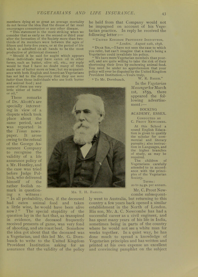 members dying at so great an average mortality do not favour the idea that the disuse of fat meat encourages consumption or any other disease. “ This statement is the more striking when we consider that as early as the second or third year after the formation of the Society more than two- thirds of its members were between the ages of fifteen and forty-five years, or at the period of life which is admitted on all hands to be the most productive of phthisical diseases 1 “ Should it be said for aught which appears these individuals may have eaten oil in other forms, such as butter, olive oil, etc., my reply would be that I have no doubt many of them made use of butter more or less ; but my acquaint- ance with both English and American Vegetarians has not led to the discovery that they use more butter than those individuals who use both butter and animal food ; and some of them use very little either of butter or oil.” These remarks of Dr. Alcott’s are specially interest- ing in view of a dispute which took place about the same period, and was reported in the Times news- paper. It arose owing to the refusal of the George As- surance Company to recognise the validity of a life assurance policy of a Mr. Huntley, and the case was tried before Judge Pol- lock, who delivered himself of the rather foolish re- mark in question- ing a witness : “ In all probability, then, if the deceased had eaten animal food and taken a little wine, he would have been alive now ? ” The special stupidity of the question lay in the fact that, as transpired in evidence, the deceased frequently received presents of game, was very fond of shooting, and ate roast beef. Somehow the idea got about that the deceased was a Vegetarian, and this led Mr. G. Dorn- busch to write to the United Kingdom Provident Institution asking for an assurance that the validity of the policy he held from that Company would not be impugned on account of his Vege- tarian practice. In reply he received the following letter :— “ United Kingdom Provident Instituton, “ London. August 12th, 1858. “ Dear Sir,—-I have not seen the case to which you refer, but can’t imagine that a man’s being a Vegetarian could invalidate his policy. “ We have more Vegetarian members than your- self, and are quite willing to take the risk of their shortening their lives by eschewing animal food. You need be under no apprehension that your policy will ever be disputed by the United Kingdom Provident Institution.—Yours truly, “To Mr. Dornbusch. W. K- Baker. In the Vegetarian Messenger lor March 1st, 1859, there appeared the fol- lowing advertise- ment mv \ m1 A > * Mr. T. H. Barker. BOOKING ACADEMY, ESSEX. Conducted by C. Prout Newcombe. At this School a sound English Educa- tion is given to qualify the scholar for com- mercial and literary pursuits ; also instruc- tion in Languages, and the higher branches of study, as may be required. The children of Vegetarians carefully attended to in accord- ance with the princi- ples of the Vegetarian Society. Terms: 20 to 24 gs. per annum. Mr. C. Prout New- combe subsequent- ly went to Australia, but returning to this country a few years back opened a similar establishment in the North of London. His son, Mr. A. C. Newcombe has had a successful career as a civil engineer, and has spent many years of his life in India, sometimes being in parts of the country where he would not see a white man for weeks together. In a quiet way, he has done much to spread a knowledge of Vegetarian principles and has written and printed at his own expense an excellent and convincing pamphlet on the subject