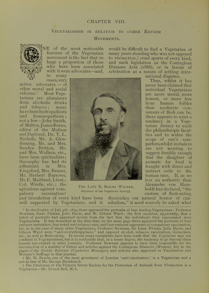 Vegetarianism in relation to other Reform Movements. NE of the most noticeable features of the Vegetarian movement is the fact that so large a proportion of those a who have been associated with it were advocates—and, Efi in many ^ cases,very active advocates — of other moral and social reforms.* Most Vege- tarians are abstainers from alcoholic drinks and tobacco; many have been hydropathists and homoeopathists ; not a few—John Smith, of Malton, James Burns, editor of the Medium and Daybreak, Dr. T. L. Nichols, Mr. A. Glen- dinning, Mr. and Mrs. Sandys Britton, Mr. and Mrs. Wallace, etc., have been spiritualists; theosophy has had its adherents in Mrs. Kingsford, Mrs. Besant, Mr. Herbert Burrow's, Mr.E. Maitland, Lieut.- Col. Wintle, etc.; the agitations against com- pulsory vaccination! and inoculation of every kind have been well supported by Vegetarians, and it would be difficult to find a Vegetarian of many years standing who was not opposed to vivisection,! cruel sports of every kind, and such legislation as the Contagious Diseases Acts (1866), or in favour of arbitration as a means of settling inter- national disputes. Thus, whilst it has never been claimed that individual Vegetarians are more moral, more honest, or more free from human foibles than moderate con- sumers of flesh can be, there appears to exist a tendency in a Vege- tarian dietary to exalt the philanthropic facul- ties and to widen the scope of one’s sym- pathies, whilst instances are not wanting to suggest forcibly enough that the slaughter of animals for food is fraught with direct and indirect evils to the human race. If, as no less an authority than Alexander von Hum- boldt has declared, “the custom of flesh-eating diminishes our natural horror of can- nibalism,” it need scarcely be asked what In the Graphic of July 4th, 1874, there appeared the portraits of four leading Vegetarians : Professor Newman, Isaac Pitman, John Davie, and W. Gibson Ward ; the first occasion, apparently, that a batch of portraits had appeared merely from the fact that the individuals they represented were Vegetarians. It was remarked at the time that, on the same page there appeared the portraits of four eminent teetotalers, four noted anti-tobacco men, and four eminent opponents of compulsory vaccination, for, as in the case of many other Vegetarians, Professor Newman, Sir Isaac Pitman, John Davie, and Gibson Ward were “ anti-everythingarians,” and opposed alcohol, tobacco, vaccination, vivisection, etc., as well as flesh-eating. In recent years complaints have been made that the Vegetarian was not confined to Vegetarianism, but it is noticeable that, in a lesser degree, the tendency to go beyond these bounds has existed in other journals. Professor Newman appears to have been responsible for the introduction of a number of letters and articles against the Contagious Diseases (Women) Act in the pages of the Dietetic Reformer (Vegetarian Messenger), and articles also appeared on Vaccination and Woman’s Suffrage in that journal. f Mr. W. Beurle, one of the most prominent of London ‘anti-vaccinators,’ is a Vegetarian and a son-in-law of Mr. George Dornbusch. } The Chairman of the Victoria Street Society for the Protection of Animals from Vivisection is a Vegetarian—Mr. Ernest Bell, M.A.