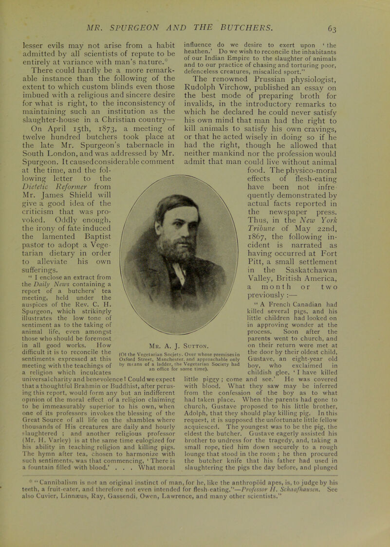 lesser evils may not arise from a habit admitted by all scientists of repute to be entirely at variance with man’s nature/ There could hardly be a more remark- able instance than the following of the extent to which custom blinds even those imbued with a religious and sincere desire for what is right, to the inconsistency of maintaining such an institution as the slaughter-house in a Christian country— On April 15th, 1873, a meeting of twelve hundred butchers took place at the late Mr. Spurgeon’s tabernacle in South London, and was addressed by Mr. Spurgeon. It caused considerable comment at the time, and the fol- lowing letter to the Dietetic Reformer from Mr. James Shield will give a good idea of the criticism that was pro- voked. Oddly enough, the irony of fate induced the lamented Baptist pastor to adopt a Vege- tarian dietary in order to alleviate his own sufferings. “ I enclose an extract from the Daily News containing a report of a butchers’ tea meeting, held under the auspices of the Rev. C. H. Spurgeon, which strikingly illustrates the low tone of sentiment as to the taking of animal life, even amongst those who should be foremost in all good works. How difficult it is to reconcile the sentiments expressed at this meeting with the teachings of a religion which inculcates universalcharity and benevolence ! Could we expect that a thoughtful Brahmin or Buddhist, after perus- ing this report, would form any but an indifferent opinion of the moral effect of a religion claiming to be immeasurably superior to his own, when one of its professors invokes the blessing of the Great Source of all life on the shambles where thousands of His creatures are daily and hourly slaughtered ; and another religious professor (Mr. H. Varley) is at the same time eulogized for his ability in teaching religion and killing pigs. The hymn after tea, chosen to harmonize with such sentiments, was that commencing, ‘ There is a fountain filled with blood.’ . . . What moral influence do we desire to exert upon ‘ the heathen.’ Do we wish to reconcile the inhabitants of our Indian Empire to the slaughter of animals and to our practice of chasing and torturing poor, defenceless creatures, miscalled sport.” The renowned Prussian physiologist, Rudolph Virchow, published an essay on the best mode of preparing broth for invalids, in the introductory remarks to which he declared he could never satisfy his own mind that man had the right to kill animals to satisfy his own cravings, or that he acted wisely in doing so if he had the right, though he allowed that neither mankind nor the profession would admit that man could live without animal food. The physico-moral effects of flesh-eating have been not infre quently demonstrated by actual facts reported in the newspaper press. Thus, in the New York Tribune of May 22nd, 1867, the following in- cident is narrated as having occurred at Fort Pitt, a small settlement in the Saskatchawan Valley, British America, a month or two previously :— “ A French Canadian had killed several pigs, and his little children had looked on in approving wonder at the process. Soon after the parents went to church, and on their return were met at the door by their oldest child, Gustave, an eight-year old boy, who exclaimed in childish glee, ‘ I have killed little piggy ; come and see.’ He was covered with blood. What they saw may be inferred from the confession of the boy as to what had taken place. When the parents had gone to church, Gustave proposed to his little brother, Adolph, that they should play killing pig. In this request, it is supposed the unfortunate little fellow acquiesced. The youngest was to be the pig, the eldest the butcher. Gustave eagerly assisted his brother to undress for the tragedy, and, taking a small rope, tied him down securely to a rough lounge that stood in the room ; he then procured the butcher knife that his father had used in slaughtering the pigs the day before, and plunged Mr. A. J. Sutton. (01 the Vegetarian Society. Over whose premises in Oxford Street, Manchester, and approachable only by means of a ladder, the Vegetarian Society had an office for some time). * “Cannibalism is not an original instinct of man, for he, like the anthropoid apes, is, to judge by his teeth, a fruit-eater, and therefore not even intended for flesh-eating.”—Professor H. Schaafhausen. See also Cuvier, Linnaeus, Ray, Gassendi, Owen, Lawrence, and many other scientists.”