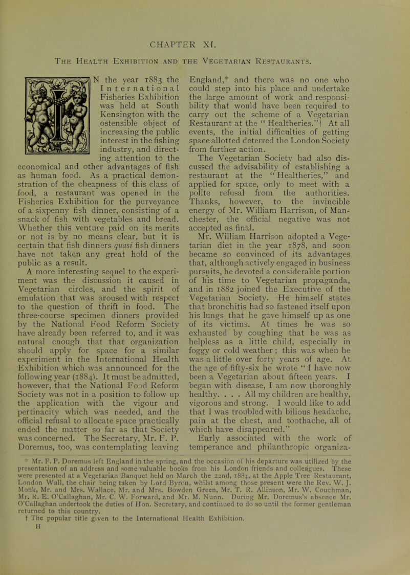 The Health Exhibition and the Vegetarian Restaurants. N the year 1883 the I n ternational Fisheries Exhibition was held at South Kensington with the ostensible object of increasing the public interest in the fishing industry, and direct- ing attention to the economical and other advantages of fish as human food. As a practical demon- stration of the cheapness of this class of food, a restaurant was opened in the Fisheries Exhibition for the purveyance of a sixpenny fish dinner, consisting of a snack of fish with vegetables and bread. Whether this venture paid on its merits or not is by no means clear, but it is certain that fish dinners quasi fish dinners have not taken any great hold of the public as a result. A more interesting sequel to the experi- ment was the discussion it caused in Vegetarian circles, and the spirit of emulation that was aroused with respect to the question of thrift in food. The three-course specimen dinners provided by the National Food Reform Society have already been referred to, and it was natural enough that that organization should apply for space for a similar experiment in the International Health Exhibition which was announced for the following year (1884). It must be admitted, however, that the National Food Reform Society was not in a position to follow up the application with the vigour and pertinacity which was needed, and the official refusal to allocate space practically ended the matter so far as that Society was concerned. The Secretary, Mr. F. P. Doremus, too, was contemplating leaving England,* and there was no one who could step into his place and undertake the large amount of work and responsi- bility that would have been required to carry out the scheme of a Vegetarian Restaurant at the “ Healtheries.”! At all events, the initial difficulties of getting space allotted deterred the London Society from further action. The Vegetarian Society had also dis- cussed the advisability of establishing a restaurant at the “ Healtheries,” and applied for space, only to meet with a polite refusal from the authorities. Thanks, however, to the invincible energy of Mr. William Harrison, of Man- chester, the official negative was not accepted as final. Mr. William Harrison adopted a Vege- tarian diet in the year 1878, and soon became so convinced of its advantages that, although actively engaged in business pursuits, he devoted a considerable portion of his time to Vegetarian propaganda, and in 1882 joined the Executive of the Vegetarian Society. He himself states that bronchitis had so fastened itself upon his lungs that he gave himself up as one of its victims. At times he was so exhausted by coughing that he was as helpless as a little child, especially in foggy or cold weather ; this was when he was a little over forty years of age. At the age of fiftv-six he wrote “ I have now been a Vegetarian about fifteen years. I began with disease, I am now thoroughly healthy. . . . All my children are healthy, vigorous and strong. I would like to add that I was troubled with bilious headache, pain at the chest, and toothache, all of which have disappeared.” Early associated with the work of temperance and philanthropic organiza- Mr. F. P. Doremus left England in the spring, and the occasion of his departure was utilized by the presentation of an address and some valuable books from his London friends and colleagues. These were presented at a Vegetarian Banquet held on March the 22nd, 1884, at the Apple Tree Restaurant, London Wall, the chair being taken by Lord Byron, whilst among those present were the Rev. W. J. Monk, Mr. and Mrs. Wallace, Mr. and Mrs. Bowden Green, Mr. T. R. Allinson, Mr. W. Couchman, Mr. R. E. O’Callaghan, Mr. C. W. Forward, and Mr. M. Nunn. During Mr. Doremus’s absence Mr. O’Callaghan undertook the duties of Hon. Secretary, and continued to do so until the former gentleman returned to this country. t The popular title given to the International Health Exhibition. H