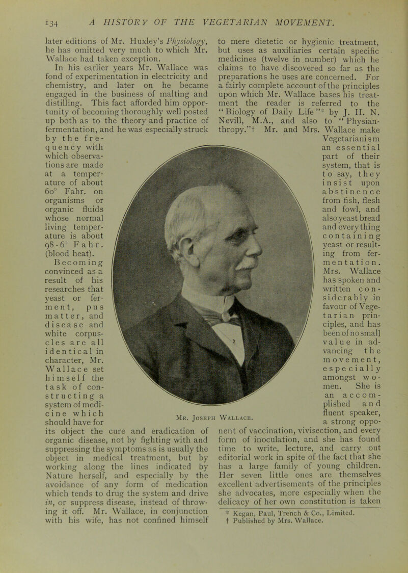 later editions of Mr. Huxley’s Physiology, he has omitted very much to which Mr. Wallace had taken exception. In his earlier years Mr. Wallace was fond of experimentation in electricity and chemistry, and later on he became engaged in the business of malting and distilling. This fact afforded him oppor- tunity of becoming thoroughly well posted up both as to the theory and practice of fermentation, and he was especially struck by the fre- quency with which observa- tions are made at a temper- ature of about 6o° Fahr. on organisms or organic fluids whose normal living temper- ature is about 98 - 6° Fahr. (blood heat). Becoming convinced as a result of his researches that yeast or fer- m e n t, pus matter, and disease and white corpus- cles are all identical in character, Mr. Wallace set himself the task of con- structing a system of medi- c i n e which should have for its object the cure and eradication of organic disease, not by fighting with and suppressing the symptoms as is usually the object in medical treatment, but by working along the lines indicated by Nature herself, and especially by the avoidance of any form of medication which tends to drug the system and drive in, or suppress disease, instead of throw- ing it off. Mr. Wallace, in conjunction with his wife, has not confined himself to mere dietetic or hygienic treatment, but uses as auxiliaries certain specific medicines (twelve in number) which he claims to have discovered so far as the preparations he uses are concerned. For a fairly complete account of the principles upon which Mr. Wallace bases his treat- ment the reader is referred to the “Biology of Daily Life”* by J. H. N. Nevill, M.A., and also to “ Physian- thropy.”t Mr. and Mrs. Wallace make Vegetariani sm an essential part of their system, that is t o say, they insist upon abstinence from fish, flesh and fowl, and also yeast bread and everything containing yeast or result- ing from fer- mentation. Mrs. Wallace has spoken and written con- siderably in favour of Vege- t a r i a n prin- ciples, and has been of no small value in ad- vancing the movement, especially amongst w o - men. She is an accom- plished and fluent speaker, a strong oppo- nent of vaccination, vivisection, and every form of inoculation, and she has found time to write, lecture, and carry out editorial work in spite of the fact that she has a large family of young children. Her seven little ones are themselves excellent advertisements of the principles she advocates, more especially when the delicacy of her own constitution is taken * Kegan, Paul, Trench & Co., Limited, t Published by Mrs. Wallace. Mr. Joseph Wallace.