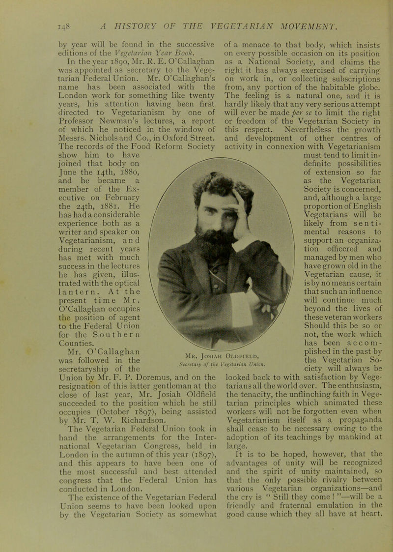 by year will be found in the successive editions of the Vegetarian Year Book. In the year 1890, Mr. R. E. O’Callaghan was appointed as secretary to the Vege- tarian Federal Union. Mr. O’Callaghan’s name has been associated with the London work for something like twenty years, his attention having been first directed to Vegetarianism by one of Professor Newman’s lectures, a report of which he noticed in the window of Messrs. Nichols and Co., in Oxford Street. The records of the Food Reform Society show him to have joined that body on June the 14th, 1880, and he became a member of the Ex- ecutive on February the 24th, 1881. He has had a considerable experience both as a writer and speaker on Vegetarianism, and during recent years has met with much success in the lectures he has given, illus- trated with the optical lantern. At the present time Mr. O’Callaghan occupies the position of agent to the Federal Union for the Southern Counties. Mr. O’Callaghan was followed in the secretaryship of the Union by Mr. F. P. Doremus, and on the resignation of this latter gentleman at the close of last year, Mr. Josiah Oldfield succeeded to the position which he still occupies (October 1897), being assisted by Mr. T. W. Richardson. The Vegetarian Federal Union took in hand the arrangements for the Inter- national Vegetarian Congress, held in London in the autumn of this year (1897), and this appears to have been one of the most successful and best attended congress that the Federal Union has conducted in London. The existence of the Vegetarian Federal Union seems to have been looked upon by the Vegetarian Society as somewhat of a menace to that body, which insists on every possible occasion on its position as a National Society, and claims the right it has always exercised of carrying on work in, or collecting subscriptions from, any portion of the habitable globe. The feeling is a natural one, and it is hardly likely that any very serious attempt will ever be made per se to limit the right or freedom of the Vegetarian Society in this respect. Nevertheless the growth and development of other centres of activity in connexion with Vegetarianism must tend to limit in- definite possibilities of extension so far as the Vegetarian Society is concerned, and, although a large proportion of English Vegetarians will be likely from senti- mental reasons to support an organiza- tion officered and managed by men who have grown old in the Vegetarian cause, it is by no means certain that such an influence will continue much beyond the lives of these veteran workers Should this be so or not, the work which has been accom- plished in the past by the Vegetarian So- ciety will always be looked back to with satisfaction by Vege- tarians all the world over. The enthusiasm, the tenacity, the unflinching faith in Vege- tarian principles which animated these workers will not be forgotten even when Vegetarianism itself as a propaganda shall cease to be necessary owing to the adoption of its teachings by mankind at large. It is to be hoped, however, that the advantages of unity will be recognized and the spirit of unity maintained, so that the only possible rivalry between various Vegetarian organizations—and the cry is “ Still they come ! ”—will be a friendly and fraternal emulation in the good cause which they all have at heart. Mr. Josiah Oldfield, Secretary of the Vegetarian Union.