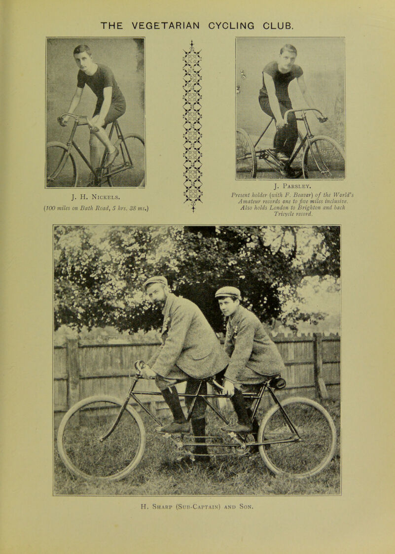 J. H. Nickels. (100 miles on Batli Road, 5 lirs. 38 ms.) J. Parsley. Present holder- (with F. Beaver) of the World's Amateur records one to five miles inclusive. Also holds London to Brighton and back Tricycle record. H. Sharp (Sup-Captain) and Son.