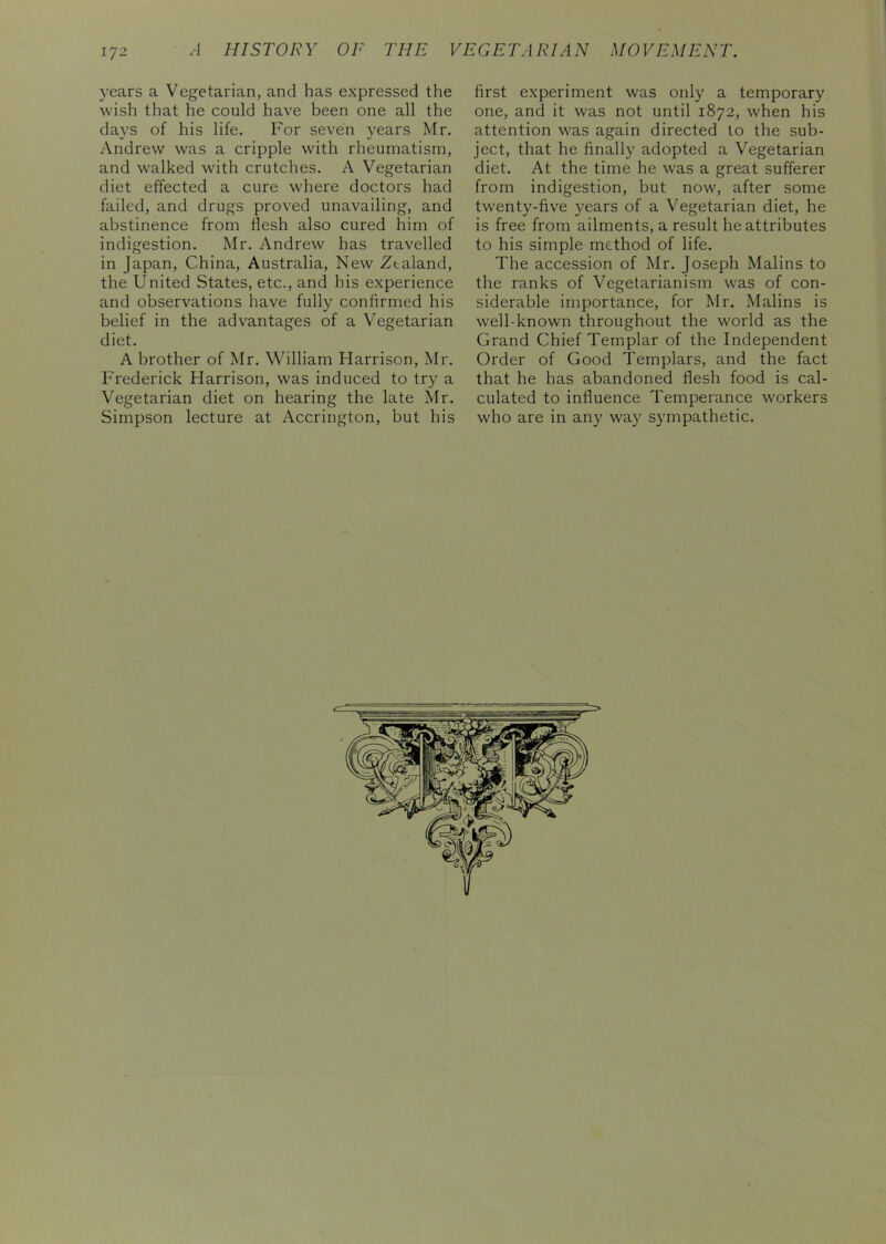 years a Vegetarian, and has expressed the wish that he could have been one all the days of his life. For seven years Mr. Andrew was a cripple with rheumatism, and walked with crutches. A Vegetarian diet effected a cure where doctors had failed, and drugs proved unavailing, and abstinence from flesh also cured him of indigestion. Mr. Andrew has travelled in Japan, China, Australia, New Zealand, the United States, etc., and his experience and observations have fully confirmed his belief in the advantages of a Vegetarian diet. A brother of Mr. William Harrison, Mr. Frederick Harrison, was induced to try a Vegetarian diet on hearing the late Mr. Simpson lecture at Accrington, but his first experiment was only a temporary one, and it was not until 1872, when his attention was again directed to the sub- ject, that he finally adopted a Vegetarian diet. At the time he was a great sufferer from indigestion, but now, after some twenty-five years of a Vegetarian diet, he is free from ailments, a result he attributes to his simple method of life. The accession of Mr. Joseph Malins to the ranks of Vegetarianism was of con- siderable importance, for Mr. Malins is well-known throughout the world as the Grand Chief Templar of the Independent Order of Good Templars, and the fact that he has abandoned flesh food is cal- culated to influence Temperance workers who are in any way sympathetic.
