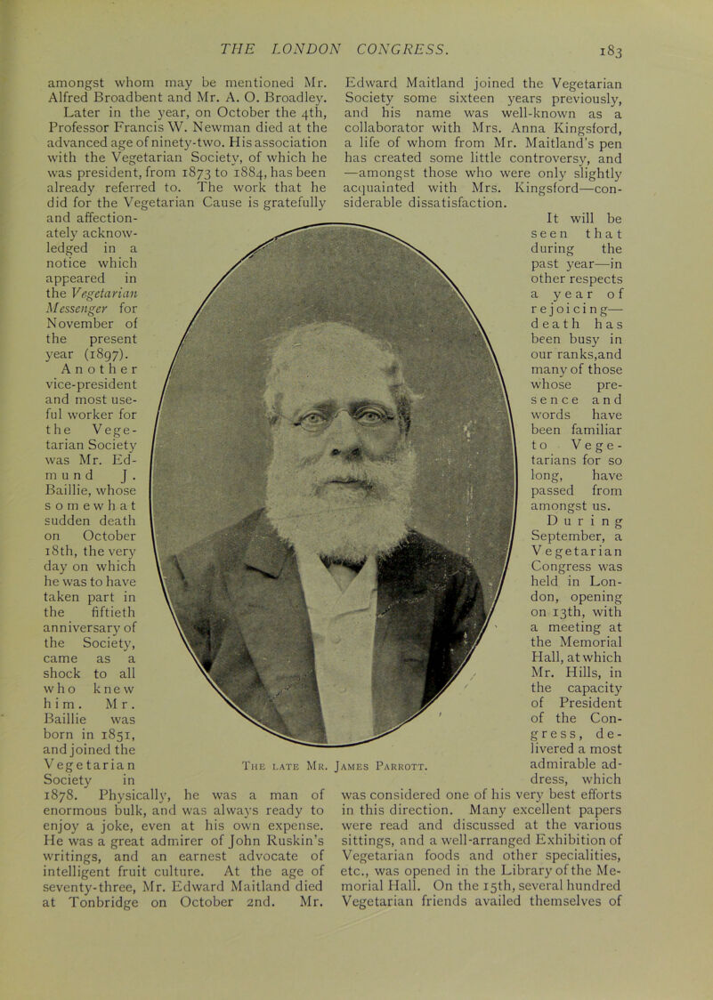 amongst whom may be mentioned Mr. Alfred Broadbent and Mr. A. O. Broadley. Later in the year, on October the 4th, Professor Francis W. Newman died at the advanced age of ninety-two. His association with the Vegetarian Society, of which he was president, from 1873 to 1884, has been already referred to. The work that he did for the Vegetarian Cause is gratefully and affection- ately acknow- ledged in a notice which appeared in the Vegetarian Messenger for November of the present year (1897). Another vice-president and most use- ful worker for the Vege- tarian Society was Mr. Ed- mund J . Baillie, whose somewhat sudden death on October 18th, the very day on which he was to have taken part in the fiftieth anniversary of the Society, came as a shock to all who knew him. Mr. Baillie was born in 1851, and joined the Vegetarian Society in 1878. Physically, he was a man of enormous bulk, and was always ready to enjoy a joke, even at his own expense. He was a great admirer of John Ruskin’s writings, and an earnest advocate of intelligent fruit culture. At the age of seventy-three, Mr. Edward Maitland died at Tonbridge on October 2nd. Mr. seen during The late Mr. James Parrott. Edward Maitland joined the Vegetarian Society some sixteen years previously, and his name was well-known as a collaborator with Mrs. Anna Kingsford, a life of whom from Mr. Maitland’s pen has created some little controversy, and —amongst those who were only slightly acquainted with Mrs. Kingsford—con- siderable dissatisfaction. It will be that the past year—in other respects a year of r e j o i c i n g— death has been busy in our ranks,and many of those whose pre- sence and words have been familiar to Vege- tarians for so long, have passed from amongst us. During September, a V e getarian Congress was held in Lon- don, opening on 13th, with a meeting at the Memorial Hall, at which Mr. Hills, in the capacity of President of the Con- gress, d e - livered a most admirable ad- dress, which was considered one of his very best efforts in this direction. Many excellent papers were read and discussed at the various sittings, and a well-arranged Exhibition of Vegetarian foods and other specialities, etc., was opened in the Library of the Me- morial Hall. On the 15th, several hundred Vegetarian friends availed themselves of