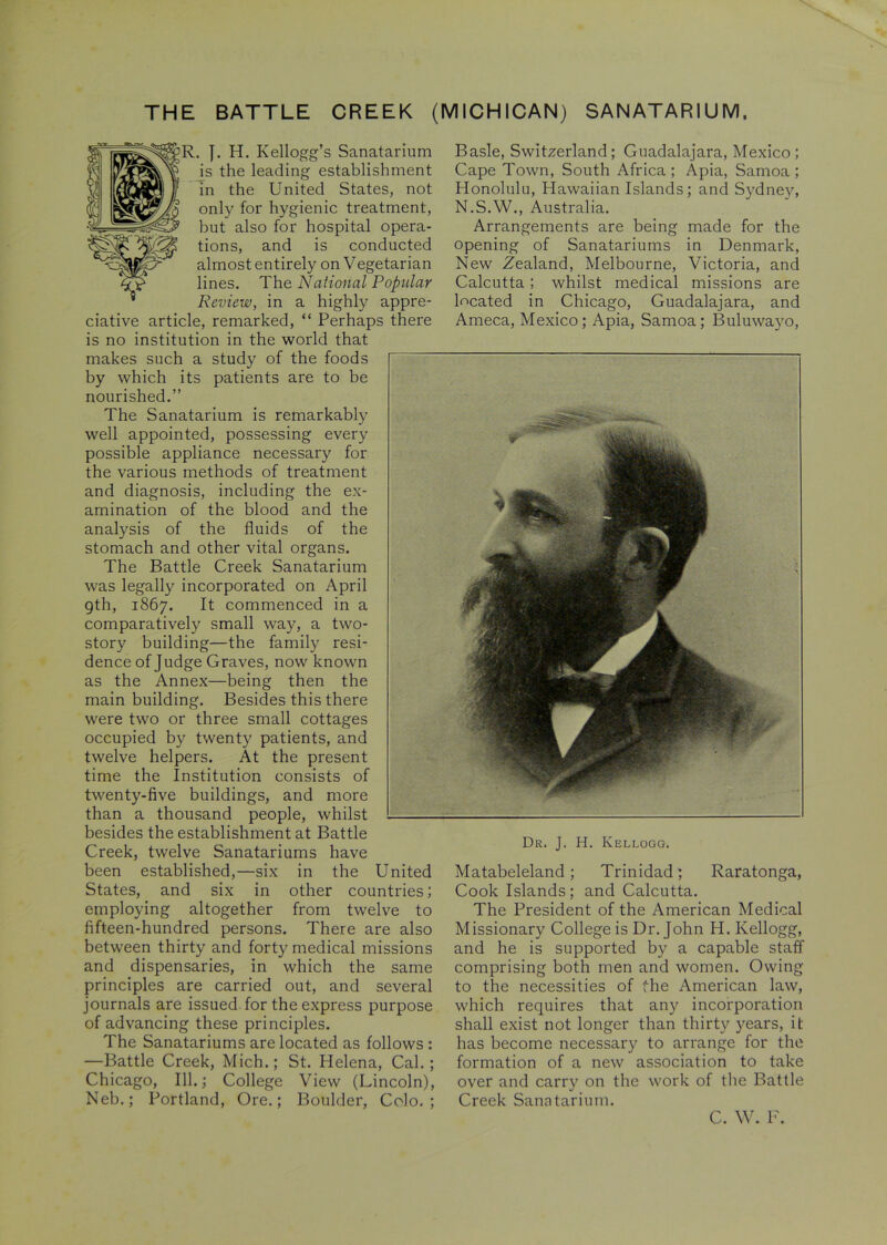 THE BATTLE CREEK (MICHICAN) SANATARIUM, R. }. H. Kellogg’s Sanatarium is the leading establishment in the United States, not only for hygienic treatment, but also for hospital opera- tions, and is conducted almost entirely on Vegetarian lines. The National Popular Review, in a highly appre- ciative article, remarked, “ Perhaps there is no institution in the world that makes such a study of the foods by which its patients are to be nourished.” The Sanatarium is remarkably well appointed, possessing every possible appliance necessary for the various methods of treatment and diagnosis, including the ex- amination of the blood and the analysis of the fluids of the stomach and other vital organs. The Battle Creek Sanatarium was legally incorporated on April 9th, 1867. It commenced in a comparatively small way, a two- story building—the family resi- dence of Judge Graves, now known as the Annex—being then the main building. Besides this there were two or three small cottages occupied by twenty patients, and twelve helpers. At the present time the Institution consists of twenty-five buildings, and more than a thousand people, whilst besides the establishment at Battle Creek, twelve Sanatariums have been established,—six in the United States, and six in other countries; employing altogether from twelve to fifteen-hundred persons. There are also between thirty and forty medical missions and dispensaries, in which the same principles are carried out, and several journals are issued for the express purpose of advancing these principles. The Sanatariums are located as follows : —Battle Creek, Mich.; St. Helena, Cal.; Chicago, 111.; College View (Lincoln), Neb.; Portland, Ore.; Boulder, Colo.; Basle, Switzerland; Guadalajara, Mexico ; Cape Town, South Africa ; Apia, Samoa ; Honolulu, Hawaiian Islands; and Sydney, N.S.W., Australia. Arrangements are being made for the opening of Sanatariums in Denmark, New Zealand, Melbourne, Victoria, and Calcutta ; whilst medical missions are located in Chicago, Guadalajara, and Ameca, Mexico; Apia, Samoa; Buluwayo, Dr. J. H. Kellogg. Matabeleland; Trinidad; Raratonga, Cook Islands; and Calcutta. The President of the American Medical Missionary College is Dr. John H. Kellogg, and he is supported by a capable staff comprising both men and women. Owing to the necessities of the American law, which requires that any incorporation shall exist not longer than thirty years, it has become necessary to arrange for the formation of a new association to take over and carry on the work of the Battle Creek Sanatarium. C. W. F.