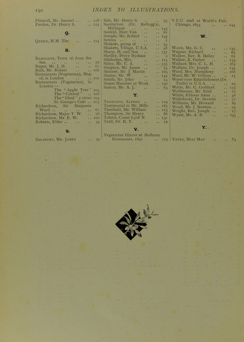 192 Plimsoll, Mr. Samuel .. .. 118 Purdon, Dr. Henry S. .. 123 Q Queen, H.M. The .. .. 174 R. Ramsgate, Town of, from the Sea .. .. .. .. 22 Raper, Mr. J. H. .. .. 67 Reid, Mr. Robert .. .. 106 Restaurants (Vegetarian), Map of, in London .. .. 102 Restaurants (Vegetarian), in London :— The “Apple Tree” 103 The “ Central ” .. 106 The “ Ideal ” 2 views 104 St. George’s Cafe .. 105 Richardson, Sir Benjamin Ward .. .. .. .. 67 Richardson, Major T. W. .. 76 Richardson, Mr. E. W. .. 100 Roberts, Elder .. .. • • 54 S. Salt, Mr. Henry S. .. .. 95 Sanitarium (Dr. Kellogg’s), Michigan .. .. .. 143 Seefeld, Herr Von .. .. 61 Semple, Mr. Robert .. .. 145 Seneca .. .. .. .. 1 Shakers, group of .. .. 54 Shakers, Village, U.S.A. .. 48 Sharp, H. and Son .. .. 157 Shelley, Percy Byshsse .. 2 Sibthorpe, Mrs. .. .. 115 Sidey, Mr. C. A. .. .. 155 Simpson, Mr. James .. .. 25 Skinner, Mr. J. Martin .. 169 Slatter, Mr. W. .. .. 145 Smith, Mr. John' .. .. 14 Steam Hammer at Work .. 150 Sutton, Mr. A. J. .. .. 63 T. Tennyson, Alfred .. .. 129 Testimonial to Mr. Hills .. 185 Theobald, Mr. William .. 123 Thompson, Sir Henry .. 86 Tolstoi, Count Lyof N. .. 131 Trail, Dr. R. T. .. .. 12 Y. Vegetarian Dinner at Holborn V.F.U. stall at World’s Fair, Chicago, 1893 .. ..144 W. Wade, Mr. G. C 145 Wagner, Richard ,. .. 85 Walker, Rev. R. Bailey .. 62 Walker, E. Parker .. .. 153 Wallace, Mrs. C. L. H. .. 163 Wallace, Dr. Joseph .. .. 134 Ward, Mrs. Humphrey .. 166 Ward, Mr. W. Gibson .. .. 15 Water-cure Establishment (Dr. Trails) in U.S. A. .. .. 20 Watts, Mr. C. Goddard .. 153 Weilhauser, Mr. Emil .. 12 White, Eldress Anna .. .. 48 Wielobycki, Dr. Severin .. 77 Williams, Mr. Howard .. 89 Wood, Mr. J. Newton .. .. 95 Wright, Rev. Joseph .. .. 17 Wyatt, Mr. A. R. .. .. 155 Y.