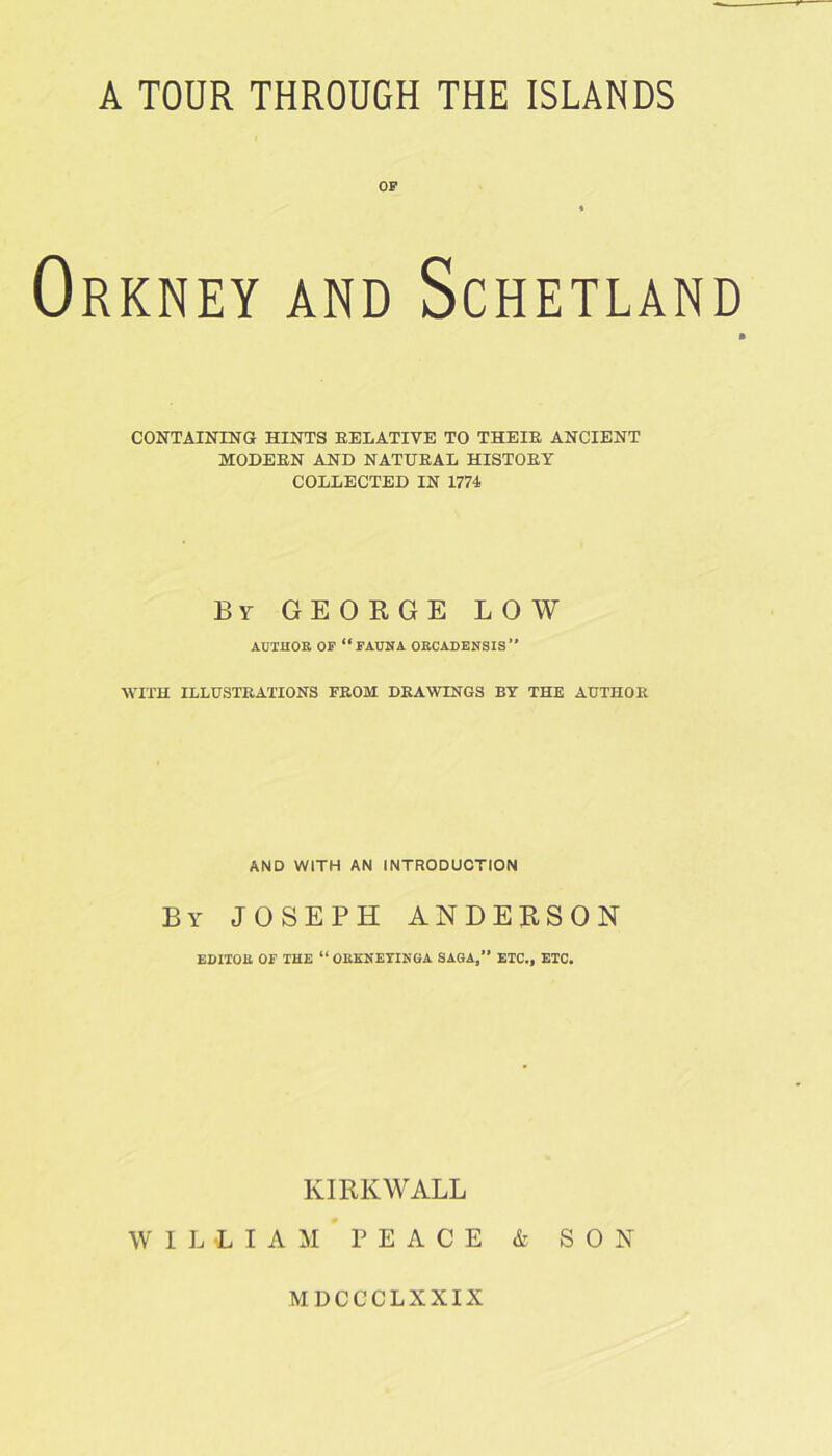 OF Orkney and Schetlan CONTAINING HINTS RELATIVE TO THEIR ANCIENT MODERN AND NATURAL HISTORY COLLECTED IN 1774 By GEORGE LOW AUTHOR OF “fauna OBCADENSIS” WITH ILLUSTRATIONS FROM DRAWINGS BY THE AUTHOR AND WITH AN INTRODUCTION By JOSEPH ANDERSON EDITOR OF THE “ ORKNEYINGA SAGA, ETC., ETC. KIRKWALL W I L L I A M P E A C E & SON MDCCCLXXIX