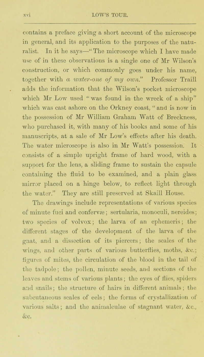 contains a preface giving a short account of the microscope in general, and its application to the purposes of the natu- ralist. In it he says—“ The microscope which I have made use of in these observations is a single one of Mr Wilson’s construction, or which commonly goes under his name, together with a ^vater-one of my own.” Professor Traill adds the information that the Wilson’s pocket microscope which Mr Low used “was found in the wreck of a ship” Avhich was cast ashore on the Orkney coast, “ and is now in the possession of Mr William Graham Watt of Breckness, who purchased it, with many of his books and some of his manuscripts, at a sale of Mr Low’s effects after his death. The water microscope is also in Mr Watt’s possession. It consists of a simple upright frame of hard wood, with a support for the lens, a sliding frame to su.stain the capsule containing the fluid to be examined, and a plain glass mirror placed on a hinge below, to reflect light through the water.” They are still preserved at Skaill House. The drawings include representations of various species of minute fuci and confervas; sertularia, monoculi, nereides; two species of volvox; the larva of an ephemei’is; the different stages of the development of the larva of tlie gnat, and a dissection of its piercers; the scales of the wings, and other parts of various butterflies, moths, »Scc.; fimres of mite.s, the circulation of the blood in the tail of the tadpole; the pollen, minute seeds, and sections of the leaves and stems of various plants; the eyes of flies, spiders and snails; the structure of hairs in different animals; the subcutaneous scales of eels; the forms of crystallization of various salts; and the animalculae of stagnant water, ^q., &c.