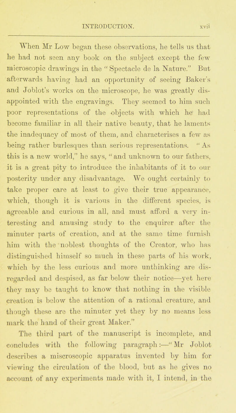 When Mr Low began these obsei-vations, he tells us that he had not seen any book on the subject except the feAv microscopic drawings in the “ Spectacle de la Nature.” But afterwards having had an opportunity of seeing Baker’s and Joblot’s works on the microscope, he was greatly dis- appointed with the engravings. They seemed to him such poor representations of the objects with which he had become familiar in all their native beauty, that he laments the inadequacy of most of them, and characterises a few as being rather burlesques than serious representations. “ As this is a new world,” he says, “ and unknown to our fathers, it is a great pity to introduce the inhabitants of it to our posterity under any disadvantage. We ought certainly to take proper care at least to give their true appearance, which, though it is various in the different species, is agreeable and curious in all, and must afford a very in- tere.sting and amu.sing study to the enquirer after the minuter parts of creation, and at the same time furnish him with the noblest thoughts of the Creator, who has di.stinguished himself so much in these parts of his work, which by the less curious and more unthinking are dis- regarded and de.spised, as far below their notice—yet here they may be tauglit to know that nothing in the visible creation is below the attention of a rational creature, and though these are the minuter yet they by no means less mark the hand of their great Makei-.” The third part of the manuscript is incomplete, and concludes with the following paragraph:—“ Mr Joblot describes a raiscroscopic apparatus invented by him for viewing the circulation of the blood, but as he gives no account of any experiments made with it, I intend, in the