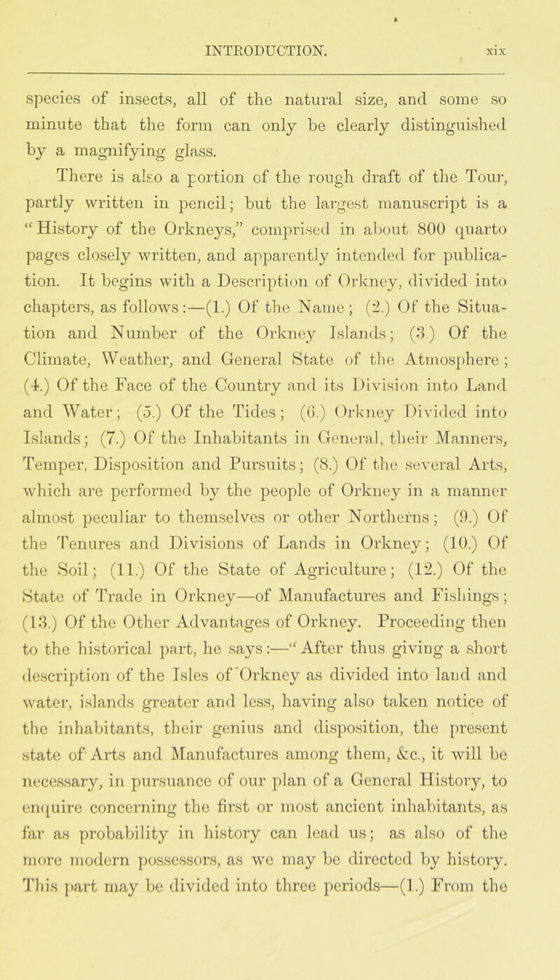 species of insects, all of the natural size, and some so minute that the form can only be clearly distinguished by a magnifying glass. There is also a portion of the rough draft of the Tour, partly written in pencil; but the largest manuscript is a “ History of the Orkneys,” comprised in about 800 quarto pages closely written, and apparently intended for publica- tion. It begins with a Description of Orkney, divided into chapters, as follows:—(1.) Of the Name; (2.) Of the Situa- tion and Number of the Oi’kney Islands; (8) Of the Climate, Weather, and General State of the Atmosphere ; (4.) Of the Face of the Country and its Division into Land and W’^ater; (5.) Of the Tides; (0.) Orkney Divided into Islands; (7.) Of the Inhabitants in General, their Manners, Temper, Disposition and Pursuits; (8.) Of the several Arts, which are performed by the people of Orkney in a manner almost peculiar to themselves or other Northerns; (9.) Of the Tenures and Divisions of Lands in Orkney; (10.) Of the Soil; (11.) Of the State of Agriculture; (12.) Of the State of Trade in Orkney—of Manufactures and Fishings; (13.) Of the Other Advantages of Orkney. Proceeding then to the historical part, he says:—“ After thus giving a short de.scription of the Isles of'Orkney as divided into land and water, islands greater and less, having also taken notice of the inhabitants, their genius and disposition, the present state of Arts and Manufactures among them, &c., it will be necessary, in pursuance of our plan of a General History, to en([uire concerning the first or most ancient inhabitants, as far as probability in history can lead us; as also of the more modern possessors, as we may be directed by history. This part may be divided into three periods—(1.) From the