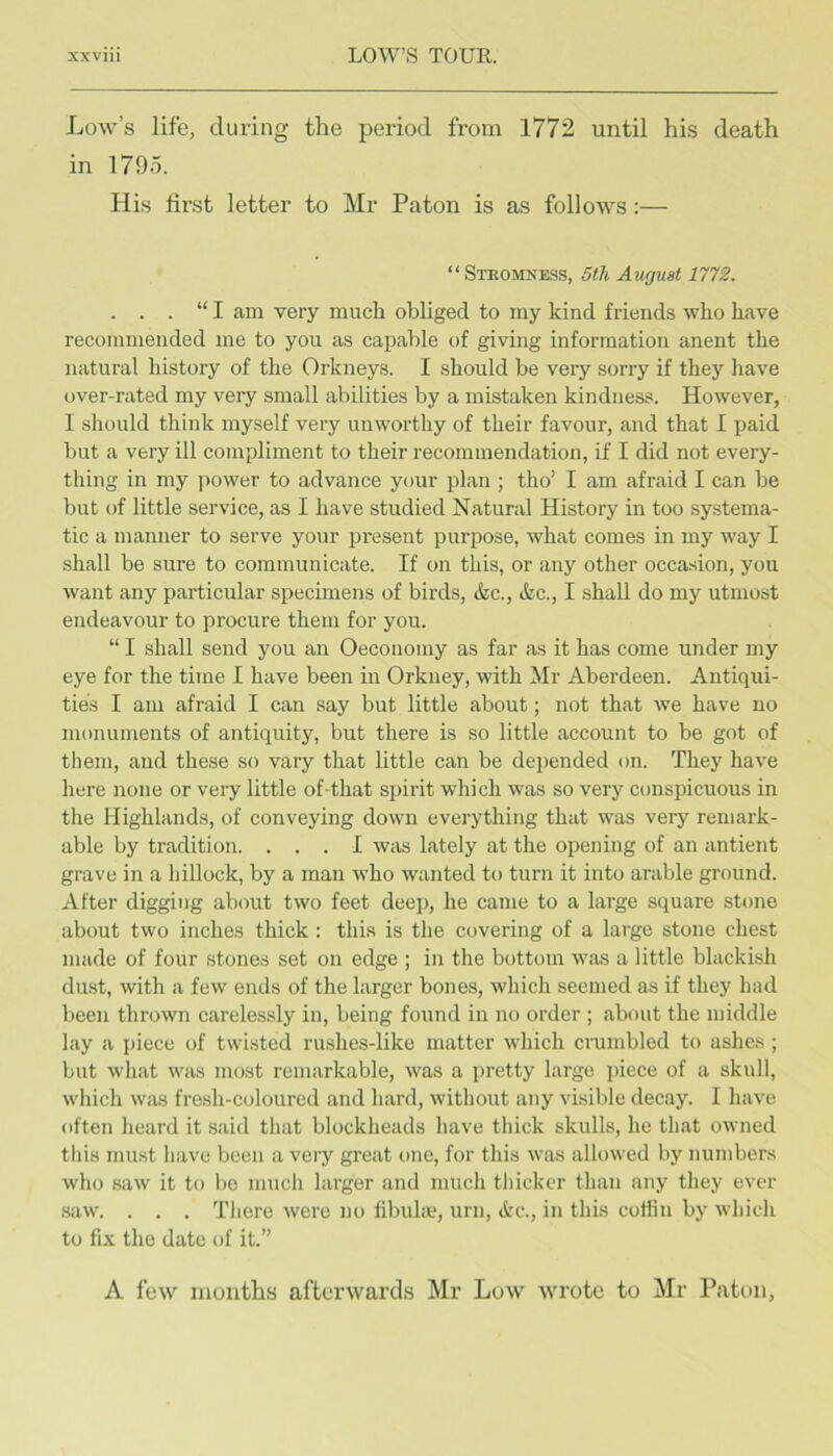 Low’s life, during the period from 1772 until his death in 1795. His first letter to Mr Paton is as follows:— “ Stromne-ss, 5th August 1772. . . . “ I am very much obliged to my kind friends who have recommended me to you as capable of giving information anent the natural history of the Orkneys. I should be very sorry if they have over-rated my very small abilities by a mistaken kindness. However, I should think myself very unworthy of their favour, and that I paid but a very ill compliment to their recommendation, if I did not every- thing in my power to advance your plan ; tho’ I am afraid I can be but of little service, as I have studied Natural History in too systema- tic a manner to serve your present purpose, what comes in my wny I shall be sure to communicate. If on this, or any other occasion, you want any particular specimens of birds, &c., &c., I shall do my utmost endeavour to procure them for you. “ I shall send you an Oecoiiomy as far as it has come under my eye for the time I have been in Orkney, with Mr Aberdeen. Antiqui- ties I am afraid I can say but little about; not that we have no monuments of antiquity, but there is so little account to be got of them, and these so vary that little can be depended on. They have here none or very little of-that spirit which was so very conspicuous in tlie Highlands, of conveying down everything that was very remark- able by tradition. ... I was lately at the opening of an antient grave in a hillock, by a man who wanted to turn it into arable ground. After digging about two feet deep, he came to a large square stone about two inches thick : this is the covering of a large stone chest made of four stones set on edge ; in the bottom was a little blackish dust, with a few ends of the larger bones, which seemed as if they had been thrown carelessly in, being found in no order ; about the middle lay a ])iece of twisted rushes-like matter which crumbled to ashes ; but what was most remarkable, was a pretty large ])iece of a skull, which was fresh-coloured and hard, without any visible decay. I have often heard it said that blockheads have thick skulls, lie that owned this must have been a veiy gi’eat one, for this was allowed by numbers who saw it to be much larger cund much thicker than any they ever .saw. . . . Tliere were no fibula?, urn, &c., in this coffin by whicli to fix the date of it.” A few months afterwards Mr Low wrote to Mr Paton,