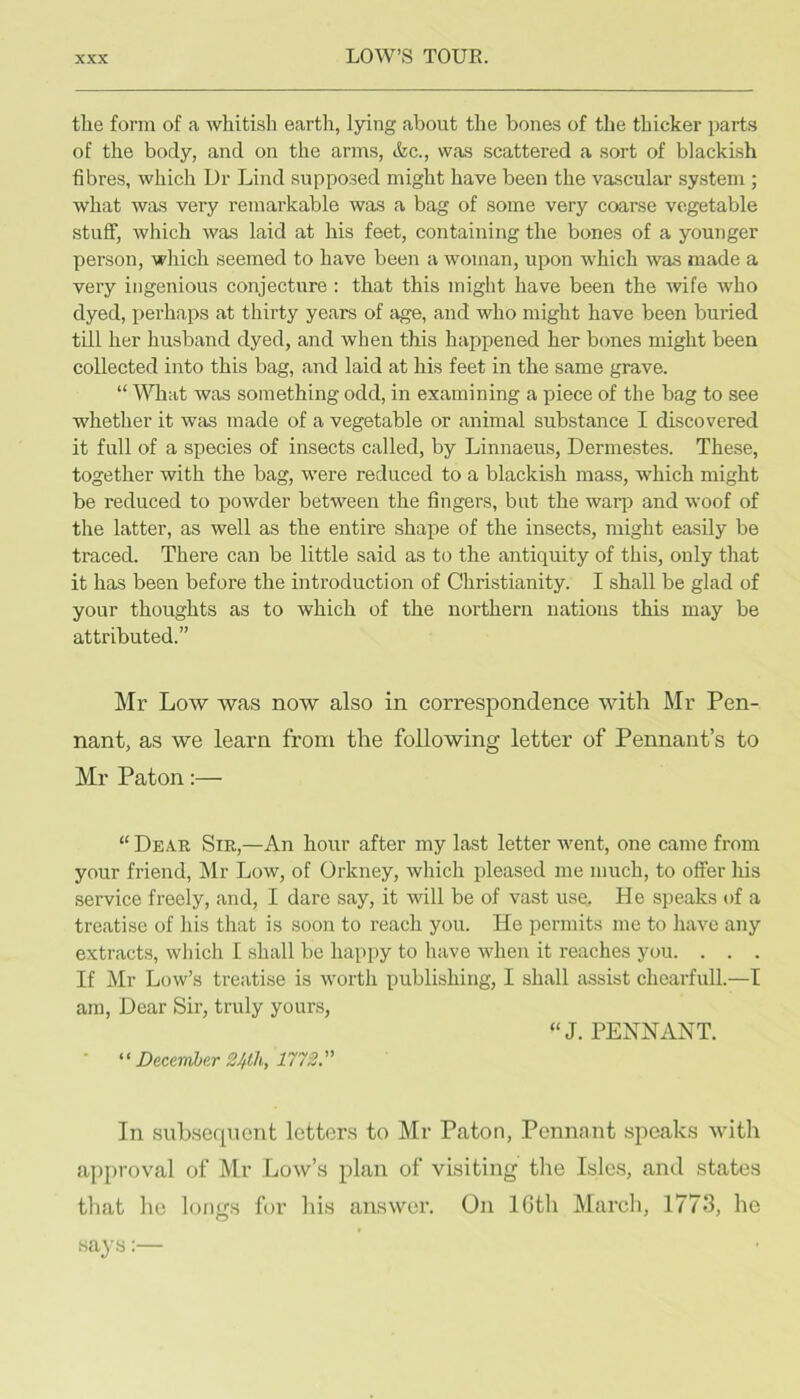 tlie form of a whitish earth, lying about the bones of the thicker parts of the body, and on the arms, &c., was scattered a sort of blackish fibres, which Dr Lind supposed might have been the vascular system ; what was very remarkable was a bag of some very coarse vegetable stuff, which was laid at his feet, containing the bones of a younger person, which seemed to have been a woman, upon which was made a very ingenious conjecture : that this might have been the wife who dyed, x)erhaps at thirty years of age, and who might have been buried till her husband dyed, and when this happened her bones might been collected into this bag, and laid at his feet in the same grave. “ What was something odd, in examining a piece of the bag to see whether it was made of a vegetable or animal substance I discovered it full of a species of insects called, by Linnaeus, Dermestes. These, together with the bag, were reduced to a blackish mass, which might be reduced to powder between the fingers, but the warp and woof of the latter, as well as the entire shape of the insects, might easily be traced. There can be little said as to the antiquity of this, only that it has been before the introduction of Christianity. I shall be glad of your thoughts as to which of the northern nations this may be attributed.” Mr Low was now also in correspondence with Mr Pen- nant, as we learn from the following letter of Pennant’s to Mr Paton:— “ Dear Sir,—An hour after my last letter went, one came from your friend, Mr Low, of Orkney, which pleased me much, to offer his service freely, and, I dare say, it will be of vast use. He speaks of a treatise of his that is soon to I’each you. He permits me to have any extracts, which I shall be happy to have when it reaches you. . . . If Mr Low’s treatise is worth publishing, I shall assist chearfull.—I am. Dear Sir, truly yours, “J. PENNANT.  Diccmhe.r 2Jtlh, 1172. In subsequent letters to Mr Paton, Pennant speaks with approval of Mr Low’s plan of visiting the Isles, and states that he loims for his answer. On IGth March, 1773, he says