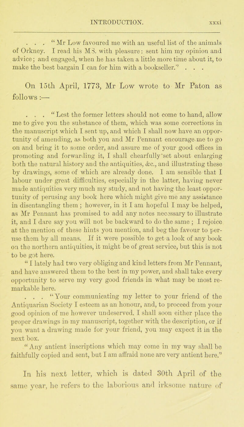 . . . “ ]\Ir Low favoured me with an useful list of the animals of Orkney. I read his M3, with pleasure: sent him my opinion and advice; and engaged, when he has taken a little more time about it, to make the best bargain I can for him with a bookseller.” . . . On 15tli April, 1773, Mr Low wrote to Mr Paton as follows :— . . . “ Lest the former letters should not come to hand, allow- me to give you the substance of them, which was some corrections in the manuscript which I sent up, and which I shall now have an oppor- tunity of amending, as both you and Mr Pennant encourage me to go on and bring it to some order, and assure me of your good offices in promoting and forwariling it, I shall chearfully'set about enlarging both the natm’al history and the antiquities, (fee., and illustrating these by drawings, some of which are already done. 1 am sensible that I labour under gi’eat difficulties, especially in the latter, having never made antiquities very much my study, and not having the least oppor- tunity of perusing any book here which might give me any assistance in disentangling them; however, in it I am hopeful I may be helped, as ilr Pennant has promised to add any notes necessary to illustrate it, and I dare say you will not be backward to do the same ; I rejoice at the mention of these hints you mention, and beg the favour to per- use them by all means. If it were possible to get a look of any book on the northern antiquities, it might be of great service, but this is not to be got here. “ I lately had two very obliging and kind letters from Mr Pennant, and have answered them to the best in my power, and .shall take every opportunity to serve my very good friends in what may be most re- markable here. . . . “Your communicating my letter to your friend of the Antiquarian Society I esteem as an honour, and, to proceed from your good opinion of me however undeserved. I shall soon either place the proper drawings in my manuscript, together with the description, or if you want a drawing made for your friend, you may expect it in the next box. “Any antient in.scriptions which may come in my way shall be faithfully copied and sent, but I am affraid none are very antient here.” In his next letter, which is dated 30th April of the same year, he refers to the laborious and irksome natui'i' of