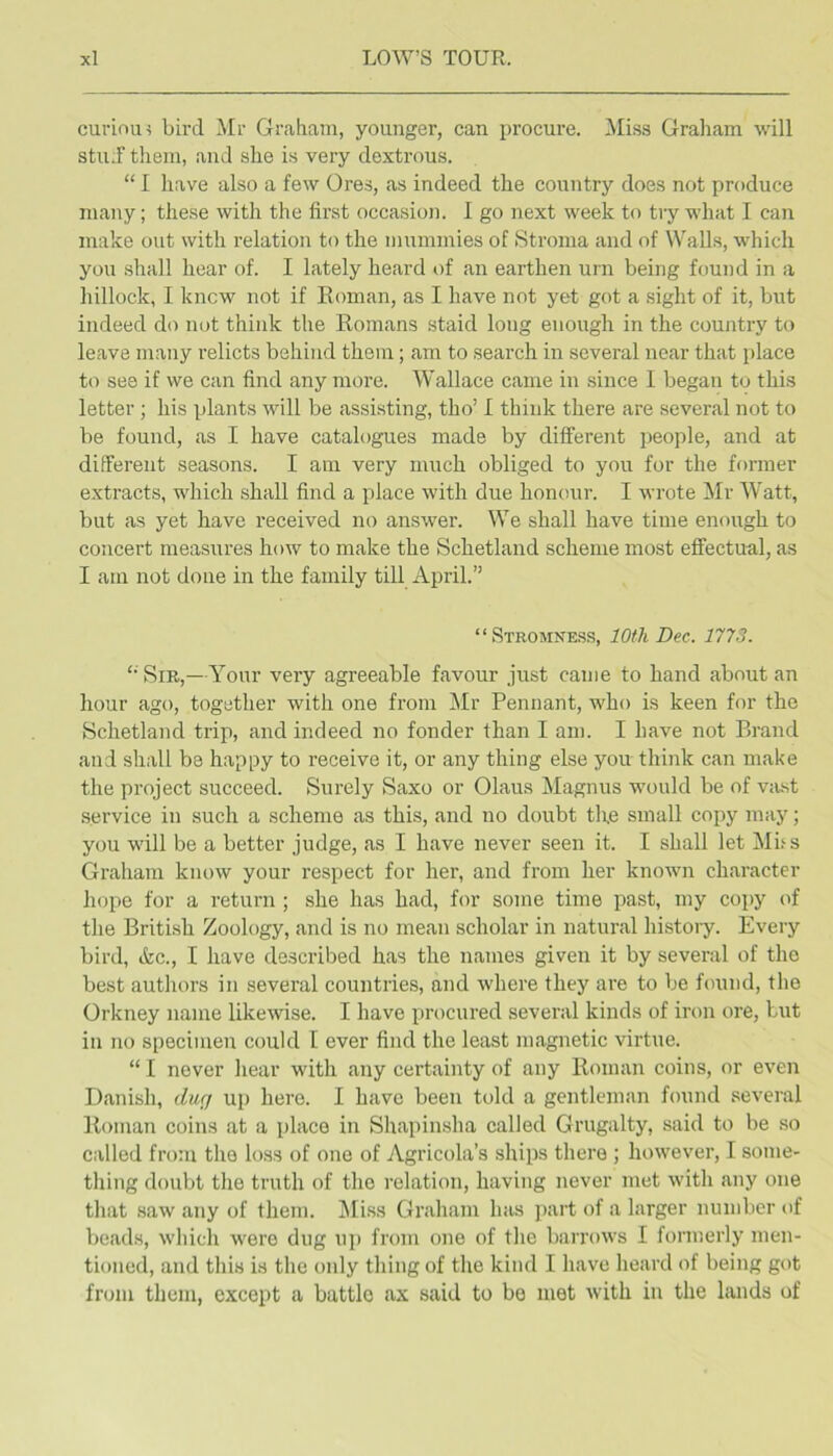 curinm bird ilr Graham, younger, can procure. Miss Graham will stuJF them, and she is very dextrous. “ I have also a few Ores, as indeed the country does not produce many; these with the first occasion. I go next week to try what I can make out with relation to the mummies of Stroma and of Walls, which you shall hear of. I lately heard ()f an earthen urn being found in a hillock, I knew not if Roman, as I have not yet got a sight of it, but indeed do not think the Romans staid long enough in the country to leave many relicts behind them; am to search in several near that place to see if we can find any more. Wallace came in since 1 began to this letter; his plants will be assisting, tho’ I think there are several not to be found, as I have catalogues made by different people, and at diflferent seasons. I am very much obliged to you for the former extracts, which shall find a place with due honour. I wrote Mr Watt, but as yet have received no answer. We shall have time enough to concert measures how to make the Schetland scheme most effectual, as I am not done in the family till April.” “Stromness, 10th Dec. 1773. ‘■ Sir,—Your very agreeable favour just came to hand about an hour ago, together with one from Mr Pennant, who is keen for the Schetland trip, and indeed no fonder than I am. I have not Brand and shall be happy to receive it, or any thing else you think can make the project succeed. Surely Saxo or Olaus Magnus would be of v:ust service in such a scheme as this, and no doubt the small copy may; you will be a better judge, as I have never seen it. I shall let Mbs Graham know your respect for her, and from her known character hope for a return ; she has had, for some time pa.st, my copy of the British Zoology, and is no mean scholar in natural history. Every bird, &c., I have described has the names given it by several of the best authors in several countries, and where they are to be found, the Orkney name likewise. I have procured several kinds of iron ore, but in no specimen could I ever find the least magnetic virtue. “ I never hear with any certainty of any Roman coins, or even Danish, dug up hero. I have been told a gentleman found several Roman coins at a place in Shapinsha called Grugalty, said to be so called from tho loss of one of Agricola’s ships there ; however, I some- thing doubt the truth of the relation, having never met with any one that .saw any of them. l\Ii.s.s Graham has part of a larger number of beads, which were dug up from one of the barrows I formerly men- tioned, and this is the only thing of the kind I have heard of being got from them, except a battle ax said to be met with in the lands of