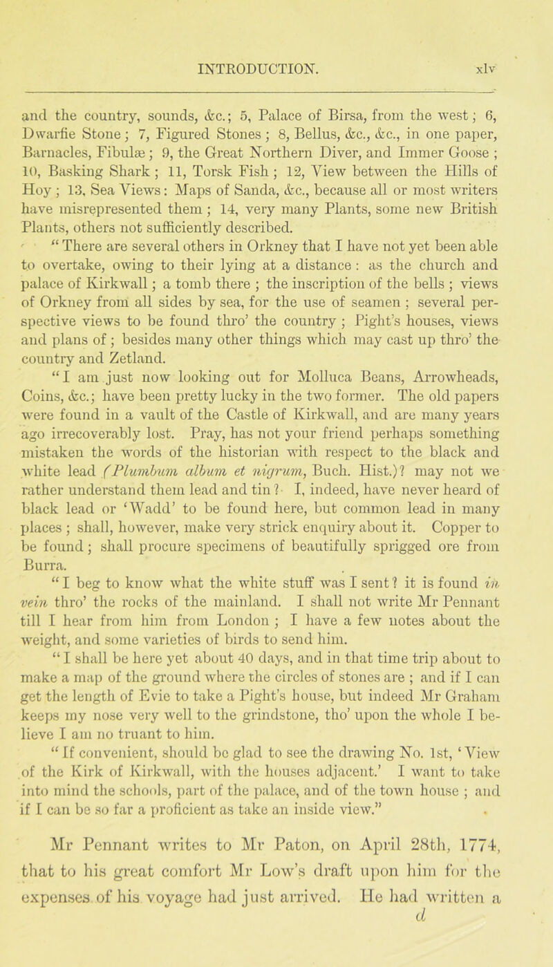 and the country, sounds, &c.; 5, Palace of Birsa, from the west; 6, Dwarfie Stone; 7, Figured Stones ; 8, Bellus, &c., &c., in one paper, Barnacles, Fibulai; 9, the Great Northern Diver, and Immer Goose ; 10, Basking Shark; 11, Torsk Fish ; 12, View between the Hills of Hoy ; 13, Sea Views: Maps of Sanda, &c., because all or most writers have misrepresented them ; 14, very many Plants, some new British Plants, others not sufficiently described. ' “ There are several others in Orkney that I have not yet been able to overtake, owing to their lying at a distance : as the church and palace of Kirkwall; a tomb there ; the inscription of the bells ; views of Orkney from all sides by sea, for the use of seamen ; several per- spective views to be found thi-o’ the country ; Pight’s houses, views and plans of; besides many other things which may cast up thro’ the country and Zetland. “ I am just now looking out for Molluca Beans, AiTowheads, Coins, &c.; have been pretty lucky in the two former. The old papers were found in a vault of the Castle of Kirkwall, and are many years ago irrecoverably lost. Pi'ay, has not your friend perhaps something mistaken the wmrds of the historian with respect to the black and Avhite lead (Plumhum album et nigrum, Buch. Hist.)? may not we rather understand them lead and tin ?• I, indeed, have never heard of black lead or ‘Wadd’ to be found here, but common lead in many jjlaces ; shall, however, make very strick enquiry about it. Copper to be found; shall procure specimens of beautifully sprigged ore from Burra. “ I beg to know what the white stuff was I sent ? it is found in vein thro’ the rocks of the mainland. I ffiall not write Mr Pennant till I hear from him from London ; I have a few notes about the ■sveight, and some varieties of birds to send him. “ I shall be here yet about 40 days, and in that time trip about to make a map of the gi’ound where the circles of stones are ; and if I can get the length of Evie to take a Pight’s house, but indeed Mr Graham keeps my nose very well to the grindstone, tho’ upon the whole I be- lieve I am no truant to him. “If convenient, should be glad to see the drawing No. 1st, ‘View of the Kirk of Kirkwall, with the houses adjacent.’ I want to take into mind the schools, part of the palace, and of the town house ; and if I can be .so far a proficient as take an inside view.” Mr Pennant writes to Mr Paton, on April 28tli, 1774, that to his great comfort Mr Low’s draft upon lain for tlie expenses of his voyage had just arrived. He liad written a