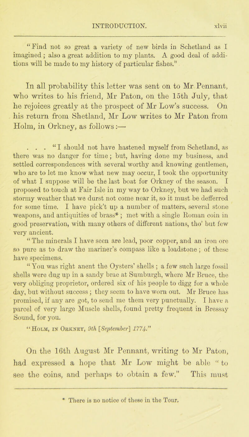 “Find not so great a variety of new birds in Scbetland as I imagined ; also a great addition to my plants. A good deal of addi- tions will be made to my history of particular fishes.” In all probability this letter was sent on to Mr Pennant, who writes to his friend, Mr Paton, on the loth July, that he rejoices gi’eatly at the prospect of Mr Low’s success. On his return from Shetland, Mr Low writes to Mr Paton from Holm, in Orkney, as follows:— . . . “ I should not have hastened myself from Schetland, as there was no danger for time; but, having done my business, and settled correspondences with several worthy and knowing gentlemen, who are to let me know what new may occur, I took the opportunity of what I suppose will be the last boat for Orkney of the season. I proposed to touch at Fair Isle in my way to Orkney, but we had such stormy weather that we durst not come near it, so it must be defferred for some time. I have pick’t up a number of matters, several stone weapons, and antiquities of brass* ; met with a single Homan coin in good preservation, with many others of different nations, tho’ but few very ancient. “ The minerals I have seen are lead, poor copper, and an iron ore so pure as to draw the mariner’s compass like a loadstone; of these have specimens. “You was right anent the Oysters’ shells ; a few such large fos.sil shells were dug up in a sandy brae at Sumburgh, where Mr Bruce, the very obliging proprietor, ordered six of his people to digg for a whole day, but without success; they seem to have worn out. Mr Bruce has promised, if any are got, to send me them very punctually. I have a parcel of very large Muscle shells, found pretty frequent in Bressay Sound, for you. “Holm, in Orkney, Olh [September} 1774-” On the 16th August Mr Pennant, writing to Mr Paton, had expressed a hope that Mr Low might be able “ to see the coin.s, and perhaps to obtain a few.” This must There is no notice of these in the Tour,