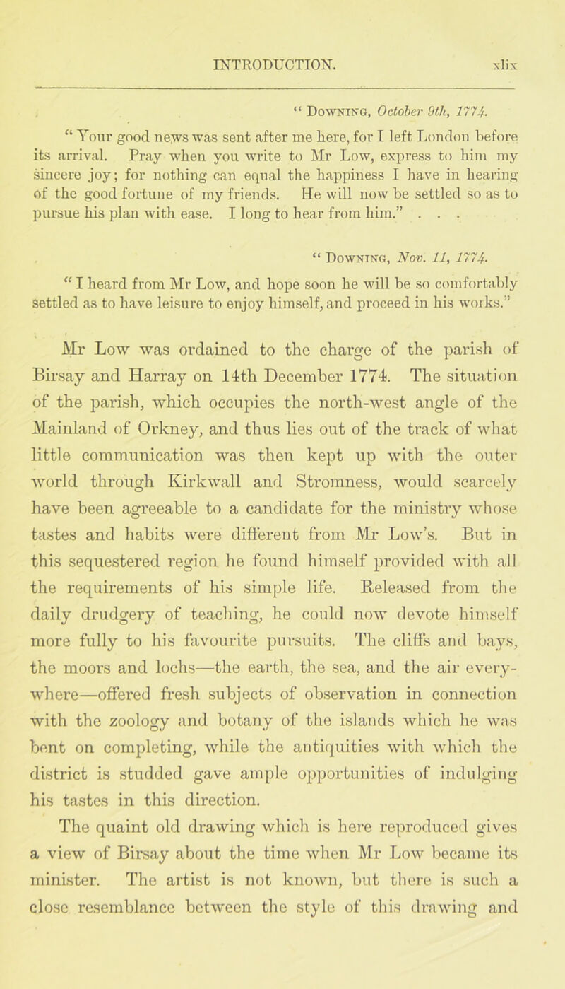 “ Downing, October 9th, 1774- “ Your good iie:ws was sent after me here, for I left London before its arrival. Pray when you write to Mr Low, express to him my sincere joy; for nothing can equal the happiness I have in hearing of the good fortune of my friends. ILe will now be settled so as to inirsue his plan with ease. I long to hear from him.” . . . “ Downing, Nov. 11, 1774. “ I heard from Mr Low, and hope soon he will be so comfortably settled as to have leisure to enjoy himself, and proceed in his works.” Mr Low was ordained to the charge of the parish of Birsay and Harray on 14th December 1774. The situation of the parish, which occupies the north-west angle of the Mainland of Orkney, and thus lies out of the track of what little communication was then kept up with the outer world through Kirkwall and Stromness, would scarcely have been agreeable to a candidate for the ministry whose tastes and habits were different from Mr Low’s. But in this sequestered region he found himself provided with all the requirements of his simple life. Released from the daily drudgery of teaching, he could now devote himself more fully to his favourite pursuits. The cliffs and bays, the moors and lochs—the earth, the sea, and the air every- where—offered fresh subjects of observation in connection with the zoology and botany of the islands which he was bent on completing, while the antiquities with which the district is studded gave ample opportunities of indulging his tastes in this direction. The quaint old drawing which is here reproduced gives a view of Birsay about the time when Mr Low became its minister. The artist is not known, but there is such a close resemblance between the style of this drawing and