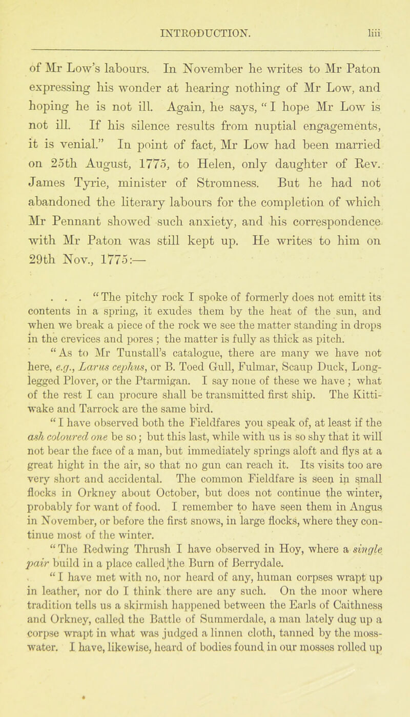 of Mr Low’s labours. In November he writes to Mr Paton expressing his wonder at hearing nothing of Mr Low, and hoping he is not ill. Again, he says, “ I hope Mr Low is not ill. If his silence results from nuptial engagements, it is venial.” In point of fact, Mr Low had been married on 25th August, 1775, to Helen, only daughter of Rev. James Tyrie, minister of Stromness. But he had not abandoned the literary labours for the completion of which Mr Pennant showed such anxiety, and his correspondence, with Mr Paton was still kept up. He writes to him on 29th Nov., 1775:— . . . “ The pitchy rock I spoke of foi’merly does not emitt its contents in a spring, it exudes them by the heat of the sun, and when we break a piece of the rock we see the matter standing in drops in the crevices and pores ; the matter is fully as thick as pitch. “As to Mr Tunstall’s catalogue, there are many we have not here, e.g., Larus cephus, or B. Toed Gull, Fulmar, Scaup Duck, Long- legged Plover, or the Ptarmigan. I say none of these we have ; what of the rest 1 can procure shall be transmitted first ship. The Kitti- wake and Tarrock are the same bird. “ 1 have obseived both the Fieldfares you speak of, at least if the ash coloured one be so; but this last, while with us is so shy that it will not bear the face of a man, but immediately springs aloft and flys at a great hight in the air, so that no gun can reach it. Its visits too are very short and accidental. The common Fieldfare is seen in small flocks in Orkney about October, but does not continue the winter, probably for want of food. I remember to have seen them in Angus in November, or before the first snows, in large flocks, where they con- tinue most of the winter. “ The Redwing Thnvsh I have observed in Hoy, where a single pair build in a place called Jthe Burn of Berrydale. “ I have met with no, nor heard of any, human corpses wrapt up in leather, nor do I think there are any such. On the moor where tradition tells us a skirmish liappened between the Earls of Caithness and Orkney, called the Battle of Summerdale, a man lately dug up a corpse wrapt in what was judged a linnen cloth, tanned by the moss- water. I have, likewise, heard of bodies found in our mosses rolled up