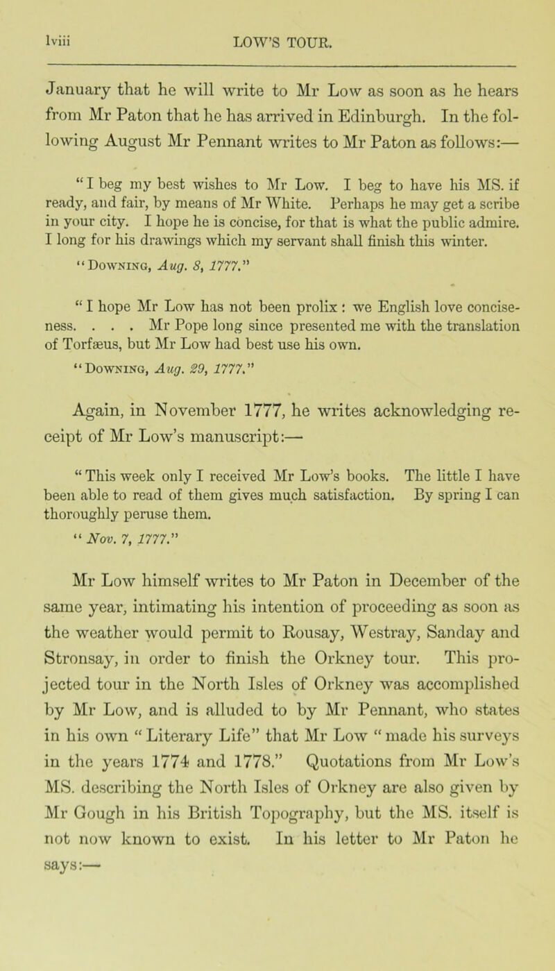 January that he will write to Mr Low as soon as he hears from Mr Paton that he has arrived in Edinburgh. In the fol- lowing August Mr Pennant writes to Mr Paton as follows:— “ I beg my best wishes to Mr Low. I beg to have his MS. if ready, and fair, by means of Mr White. Perhaps he may get a scribe in your city. I hope he is concise, for that is what the public admire. I long for his drawings which my servant shall finish this winter. “Downing, Aug. 8, 1777.” “ I hope Mr Low has not been prolix : we English love concise- ness. . . . Mr Pope long since presented me with the translation of Torfseus, but Mr Low had best use his own. “Downing, Aug. 29, 1777.” Again, in November 1777, he writes acknowledging re- ceipt of Mr Low’s manuscript:— “ This week only I received Mr Low’s books. The little I have been able to read of them gives much satisfaction. By spring I can thoroughly peruse them. “ Nov. 7, 1777.” Mr Low himself writes to Mr Paton in December of the same year, intimating his intention of proceeding as soon as the weather would permit to Rousay, Westray, Sanday and Stronsay, in order to finish the Oi'kney tour. This pro- jected tour in the North Isles of Orkney was accomplished by Mr Low, and is alluded to by Mr Pennant, who states in his own “Literary Life” that Mr Low “made his surveys in the years 1774 and 1778.” Quotations from Mr Low’s MS. describing the North Isles of Orkney are also given by Mr Gough in his British Topography, but the MS. itself is not now known to exist. In his letter to Mr Paton he says:—