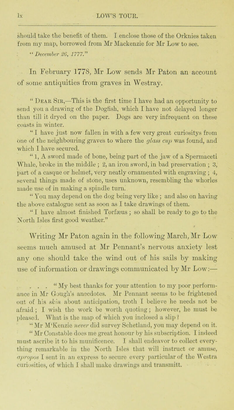 should take the benefit of them. I enclose those of the Orknies taken from my map, borrowed from Mr Mackenzie for Mr Low to see. December 26, 1777.'' In February 1778, Mr Low sends Mr Paton an account of some antiquities from graves in Westray. “ Dear Sir,—This is the first time I have had an opportunity to send you a drawing of the Dogfish, which I have not delayed longer than till it dryed on the paper. Dogs are very infrequent on these coasts in winter. “ I have just now fallen in with a few very great curiositys from one of the neighbouring graves to where the glass cup was found, and which I have secured. “ 1, A sword made of bone, being part of the jaw of a Spermaceti Whale, broke in the middle ; 2, an iron sword, in bad preservation ; 3, part of a casque or helmet, very neatly ornamented with engraving ; 4, several things made of stone, uses unknown, resembling the whorles made use of in making a spindle turn. “ You may depend on the dog being very like ; and also on having the above catalogue sent as soon as I take drawings of them. “ I have almost finished Torfaeus ; so shall be ready to go to the Xortli Isles first good weather.” $ Writing Mr Paton again in the following March, Mr Loav seems much amused at Mr Pennant’s nervous anxiety lest any one should take the wind out of his sails by making use of information or draAvings communicated by Mr Loav:— . . . “ ^ly best thanks for your attention to my poor perform- ance in Mr Gough’s anecdotes. Mr Pennant seems to be frightened out of his sk',u about anticipation, troth I believe he needs not be afraid; I wish the work be Avorth quoting; however, he must be pleased. What is the map of which you inclosed a slip I “ Mr i\I‘Kenzic 7tever did survey Schetland, you may depend on it. “ Mr Constable does me great honour by his subscription. I indeed must ascribe it to his munificence. I shall endeavor to collect every- thing remarkable in the North Isles that Avill instruct or amuse, apropos I sent in an ex])ress to secure every particular of the Westra curiosities, of Avhich 1 shall make drawings and transmitt.