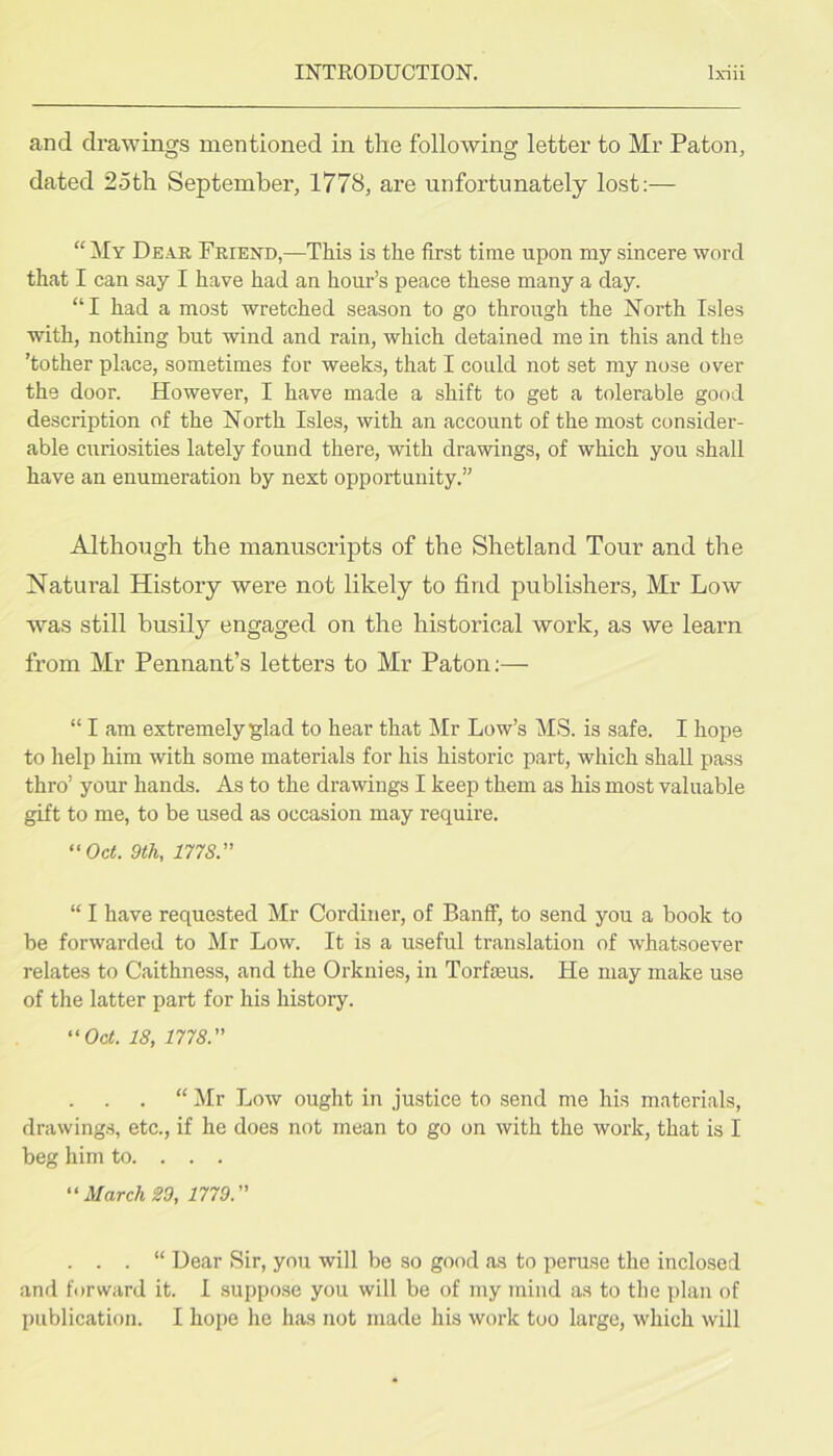 and drawings mentioned in the following letter to Mr Paton, dated 2oth September, 1778, are unfortunately lost:— “ My Dear Friend,—This is the first time upon my sincere word thcat I can say I have had an hour’s peace these many a day. “I had a most wretched season to go through the North Isles with, nothing but wind and rain, which detained me in this and the ’tother place, sometimes for weeks, that I could not set my nose over the door. However, I have made a shift to get a tolerable good description of the North Isles, with an account of the most consider- able curiosities lately found there, with drawings, of which you shall have an enumeration by next opportunity.” Although the manuscripts of the Shetland Tour and the Natural History were not likely to find publishers, Mr Low was still busily engaged on the historical work, as we learn from Mr Pennant’s letters to Mr Paton;— “ I am extremely glad to hear that Mr Low’s MS. is safe. I hope to help him with some materials for his historic part, which shall pass thro’ your hands. As to the drawings I keep them as his most valuable gift to me, to be used as occasion may require. “Oct. 9th, 1778.'' “ I have requested Mr Cordiner, of Banff, to send you a book to be forwarded to Mr Low. It is a useful translation of whatsoever relates to Caithness, and the Orknies, in Torfmus. He may make use of the latter part for his history. “Oct. 18, 1778. “ Mr Low ought in justice to send me his materials, drawings, etc., if he does not mean to go on with the work, that is I beg him to. . . . “March 29, 1779. . . . “ Dear Sir, you will be so good as to peruse the inclosed and forward it. I suppose you will be of my mind as to the plan of publication. I hope he has not made his work too large, which will