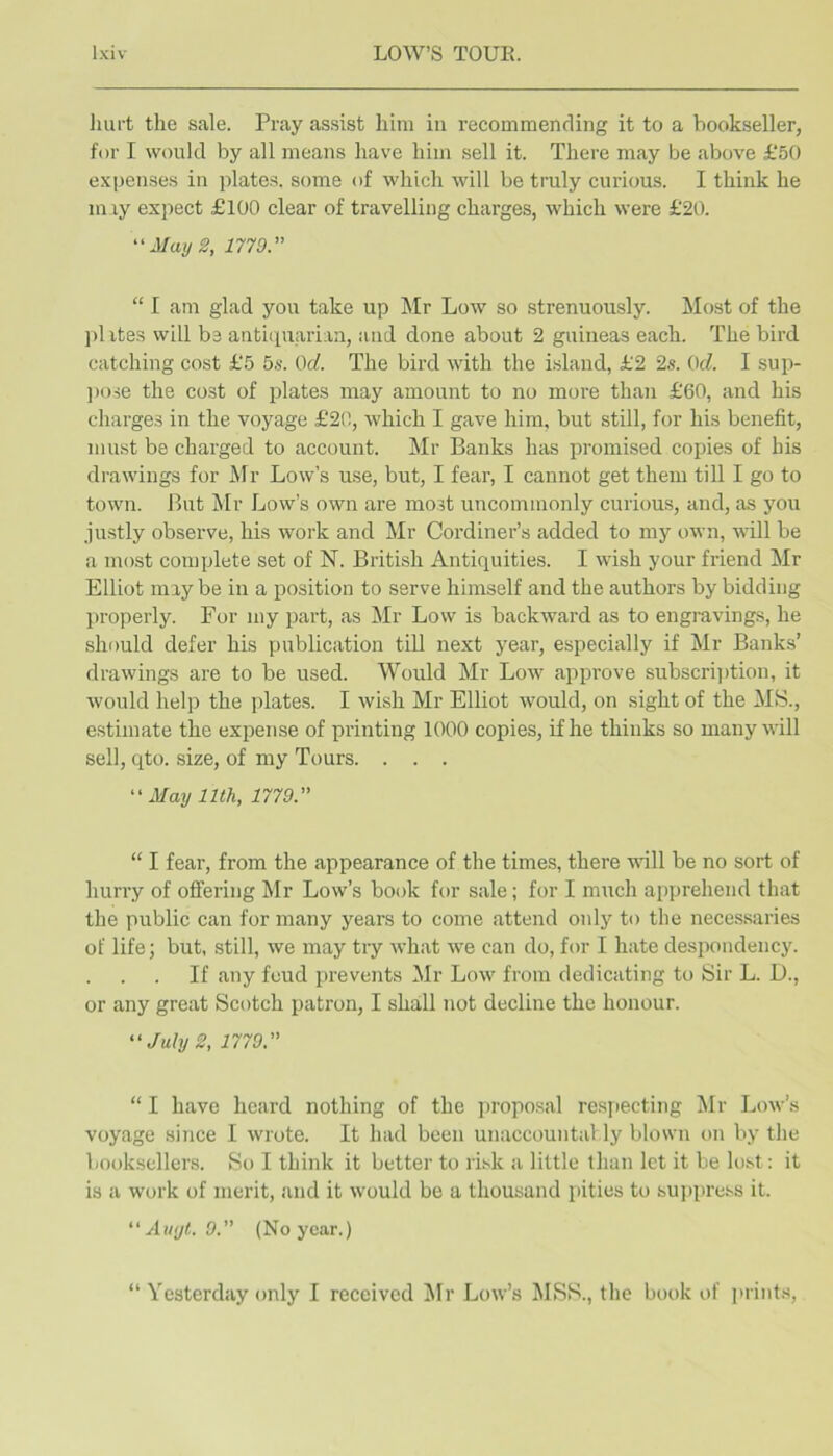 Jiurt the sale. Pray assist him iu recommending it to a bookseller, for I would by all means have him sell it. There may be above £50 expenses in plates, some of which will be truly curious. I think he miy expect £100 clear of travelling charges, which were £20. May 2, 1779. “ I am glad you take up ]\Ir Low so strenuously. Most of the jd ites will be antitpiarian, and done about 2 guineas each. The bird catching cost £5 bs. Od. The bird with the island, £2 2s. Od. I sup- ])ose the cost of plates may amount to no more than £60, and his charges in the voyage £20, which I gave him, but still, for his benefit, must be charged to account. Mr Banks has promised copies of his drawings for Mr Low’s use, but, I fear, I cannot get them till I go to town. But Mr Low’s own are most uncommonly curious, and, as you justly observe, his work and Mr Cordiner’s added to my own, will be a most complete set of N. British Antiquities. I wish your friend Mr Elliot may be in a position to serve himself and the authors by bidding properly. For my part, as Mr Low is backward as to engravings, he should defer his publication till next year, especially if Mr Banks’ drawings are to be used. Would Mr Low approve subscription, it would help the plates. I wish Mr Elliot would, on sight of the MS., estimate the expense of printing 1000 copies, if he thinks so many will sell, qto. size, of my Tours. . . . “ May nth, 1779. “ I fear, from the appearance of the times, there will be no sort of hurry of offering Mr Low’s book for sale; for I much apprehend that the public can for many years to come attend only to the necessaries of life; but, still, we may try what we can do, for I hate despondency. If any feud iwevents Mr Low from dedicating to Sir L. D., or any great Scotch patron, I shall not decline the honour. July 2, 1779. “ I have heard nothing of the proposal respecting Mr Low’s voyage since I wrote. It had been unaccountably blown on by the booksellers. So I think it better to risk a little than let it be lost: it is a work of merit, and it would be a thousand pities to sujtpress it. “ Auyt. 9. (No year.) “ Yesterday only I received ^Ir Low’s MSS., the book of prints.