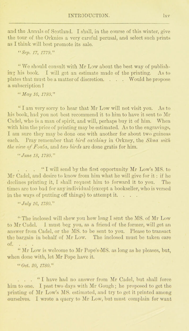 and the Annals of Scotland. I shall, in the course of this winter, give the tour of the Orknies a very careful perusal, and select such prints as I think will best promote its sale. “Nrp. n, 1779. “ We should consult with Mr Low about the best way of publish- ing his book. I will get an estimate made of the printing. As to plates that must be a matter of discretion. . . . Would he propose a subscription 1 “ May 16, 1780. “ I am very sorry to hear that Mr Low will not visit you. As to his book, had you not best recommend it to him to have it sent to Mr Cadel, who is a man of spirit, and will, perhaps buy it of him. When with him the price of printing may be estimated. As to the engravings, I am sure they may be done one with another for about two guineas each. Pray remember that bird catching in Orkney, the Skua with the view of Foula, and two birds are done gratis for him. “June IS, 1780. “ I will send by the first opportunity Mr Low’s MS. to Mr Cadel, and desire to know from him what he will give for it: if he declines printing it, I shall request him to forward it to you. The times are too bad for any individual (except a bookseller, who is versed in the ways of putting off things) to attempt it. . . . “July 16, 1780. “ The inclosed will shew you how long I sent the MS. of Mr Low to Mr Cidel. 1 must beg you, as a friend of the former, will get an answer from Cadel, or the MS. to be sent to you. Please to transact the bargain in behalf of Mr Low. The inclosed must be taken care of. . . . “ Mr Low is welcome to Mr Pope’s MS. as long as he pleases, but, when done with, let Mr Pope have it. “Oct. 20, 1780. . . . “ I have had no answer from Mr Cadel, but shall force him to one. I past two days with Mr Gough ; he ju-oposed to get the printing of Mr Low’s MS. estimated, and try to get it lU'intcd among ourselves. I w'rote a (luery to Mr Low, Imt must complain for w'ant