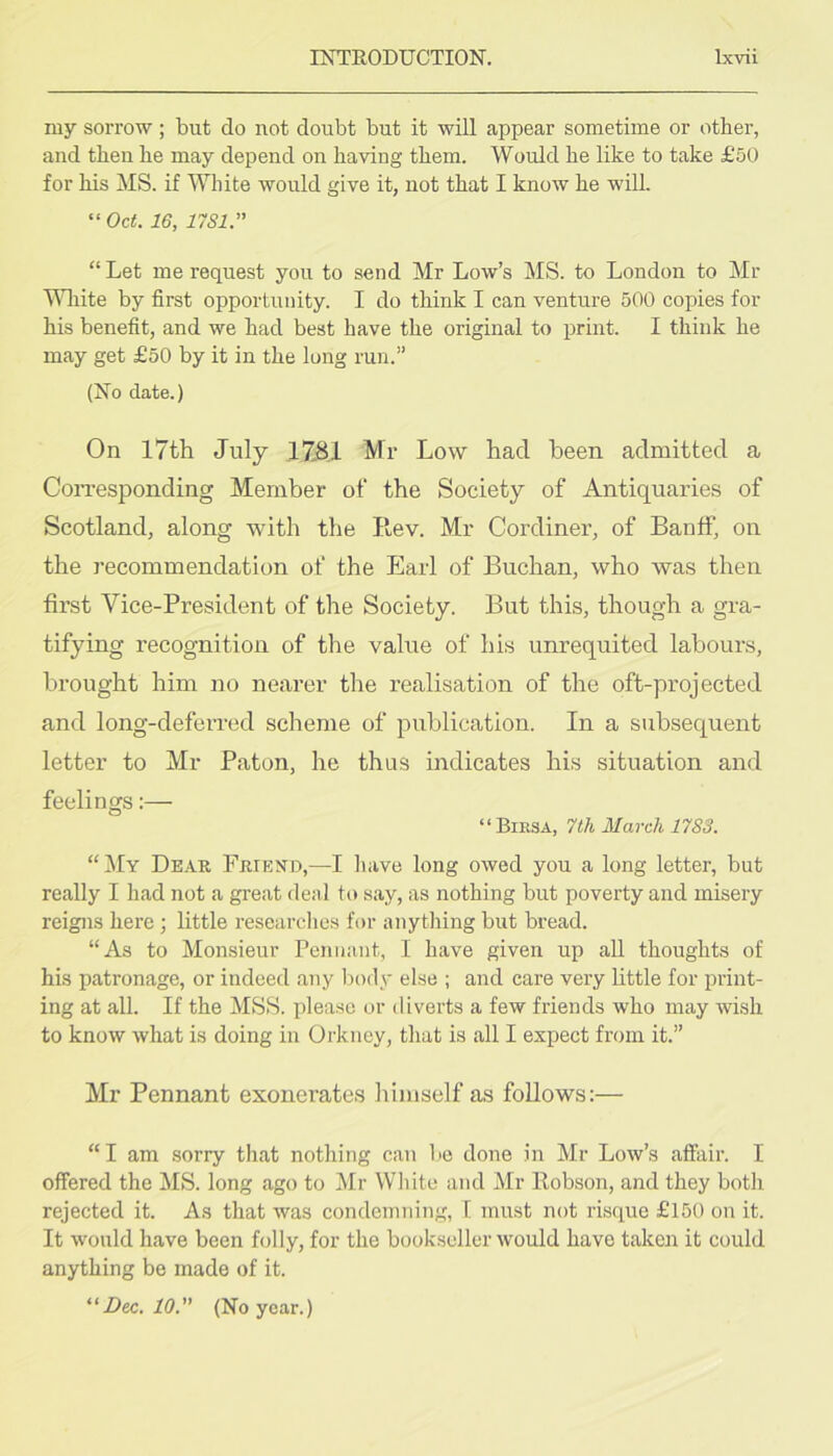 my sorrow ; but do not doubt but it will appear sometime or other, and then he may depend on having them. Would he like to take £50 for his MS. if White would give it, not that I know he will. “ Oct. 16, 17S1.” “Let me request you to send Mr Low’s MS. to London to Mr Mliite by first opportunity. I do think I can venture 500 copies for his benefit, and we had best have the original to print. I think he may get £50 by it in the long run.” (No date.) On 17th July J7.8.1 Mr Low had been admitted a CoiTesponding Member of the Society of Antiquaries of Scotland, along with the Rev. Mr Cordiner, of Banff, on the recommendation of the Earl of Buchan, who was then first Vice-President of the Society. But this, though a gra- tifying recognition of the value of his unrequited labours, brought him no nearer the realisation of the oft-projected and long-deferred scheme of publication. In a subsequent letter to Mr Baton, he thus indicates his situation and feelings;— “Birsa, 7th March 1783. “ ^Iy Dear Friend,—I liave long owed you a long letter, but really I had not a great deal to say, as nothing but poverty and misery reigns here) little researclies for anything but bread. “As to Monsieur Pennant, I have given up all thoughts of his patronage, or indeed any body else ; and care very little for print- ing at all. If the MSS. please or diverts a few friends who may wish to know what is doing in Orkney, that is all I expect from it.” Mr Pennant exonerates himself as follows:— “I am sorry that nothing can be done in Mr Low’s affixir. I offered the MS. long ago to Mr White and Mr Robson, and they both rejected it. As that was condemTiing, 1. must not risque £150 on it. It would have been folly, for the bookseller would have taken it could anything be made of it. Dec. 10. (No year.)