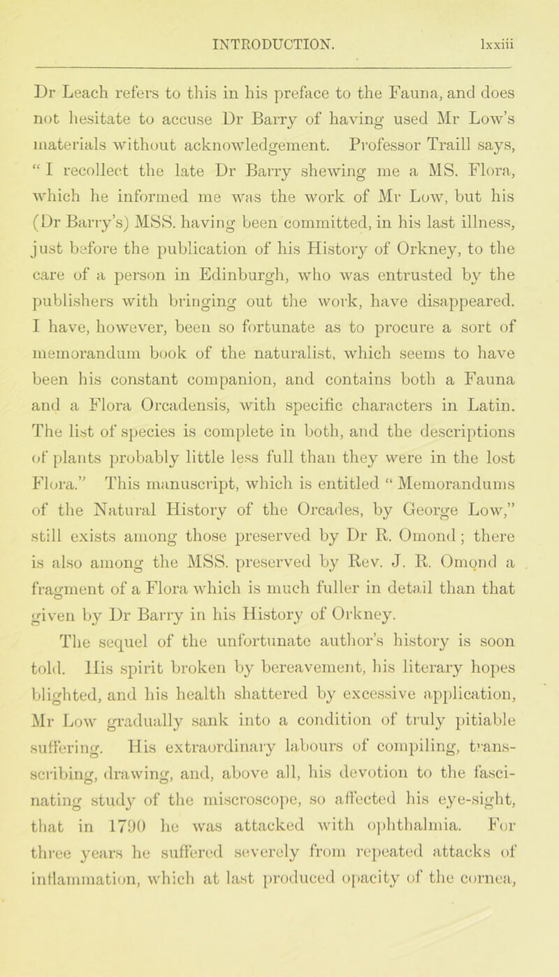 Dr Leach refers to this in his preface to the Fauna, and does not hesitate to accuse Dr Barry of having used Mr Low’s materials without acknowledgement. Professor Traill says, “ I recollect the late Dr Barry shewing me a MS. Flora, which he informed me was the work of Mr Low, but his (Dr Barry’s) MSS. having been committed, in his last illness, just before the publication of his Histoiy of Orkney, to the care of a person in Edinburgh, who was entrusted by the publishers with bringing out the work, have disappeared. I have, however, been so fortunate as to procure a sort of memorandum book of the naturalist, which seems to have been his constant companion, and contains both a Fauna and a Flora Orcadensis, with specific characters in Latin. The list of species is complete in both, and the descriptions of plants probably little less full than they were in the lost Flora.” This manuscript, which is entitled “ Memorandums of the Natural History of the Orcades, by George Low,” still exists among those preserved by Dr R. Omond; there is also among the MSS. preserved by Rev. J. R. Omond a fratrment of a Flora which is much fuller in detail than that given by Dr Barry in his History of Orkney. The sequel of the unfortunate author’s history is soon told. His spirit broken by bereavement, his literary hopes blighted, and his health shattered by excessive application, Mr Low gradually sank into a condition of truly pitiable suffering. His extraordinary labours of compiling, t''ans- scribinm drawing, and, above all, his devotion to the fasci- nating study of the mi.scroscope, so affected his eye-sight, that in 171)0 he was attacked with ophthalmia. For three years he suffered se.verely from repeated attacks t)f inflammation, which at last ])rodiiced opacity of the cornea,