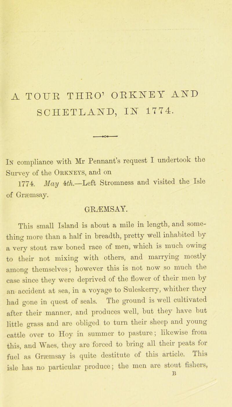 A TOUE THEO’ OEEKEY AED SCHETLAED, IE 1774. In compliance with Mr Pennant’s request I undertook the Surv^ey of the Oekneys, and on 1774. May 4i/t.—Left Stromness and visited the Isle of Grsemsay. GRiEMSAY. This small Island is about a mile in length, and some- thing more than a half in breadth, pretty well inhabited by a very stout raw boned race of men, which is much owing to their not mixing with others, and marrying mostly among themselves; however this is not now so much the case since they were deprived of the flower of their men by an accident at sea, in a voyage to Suleskerry, whither they had gone in quest of seals. The ground is well cultivated after their manner, and produces well, but they have but little grass and are obliged to turn their sheep and young cattle over to Hoy in summer to pasture; likewise from this, and Waes, they are forced to bring all their peats for fuel as Griemsay is quite destitute of this article. This isle has no particular produce; the men are stout flshers,