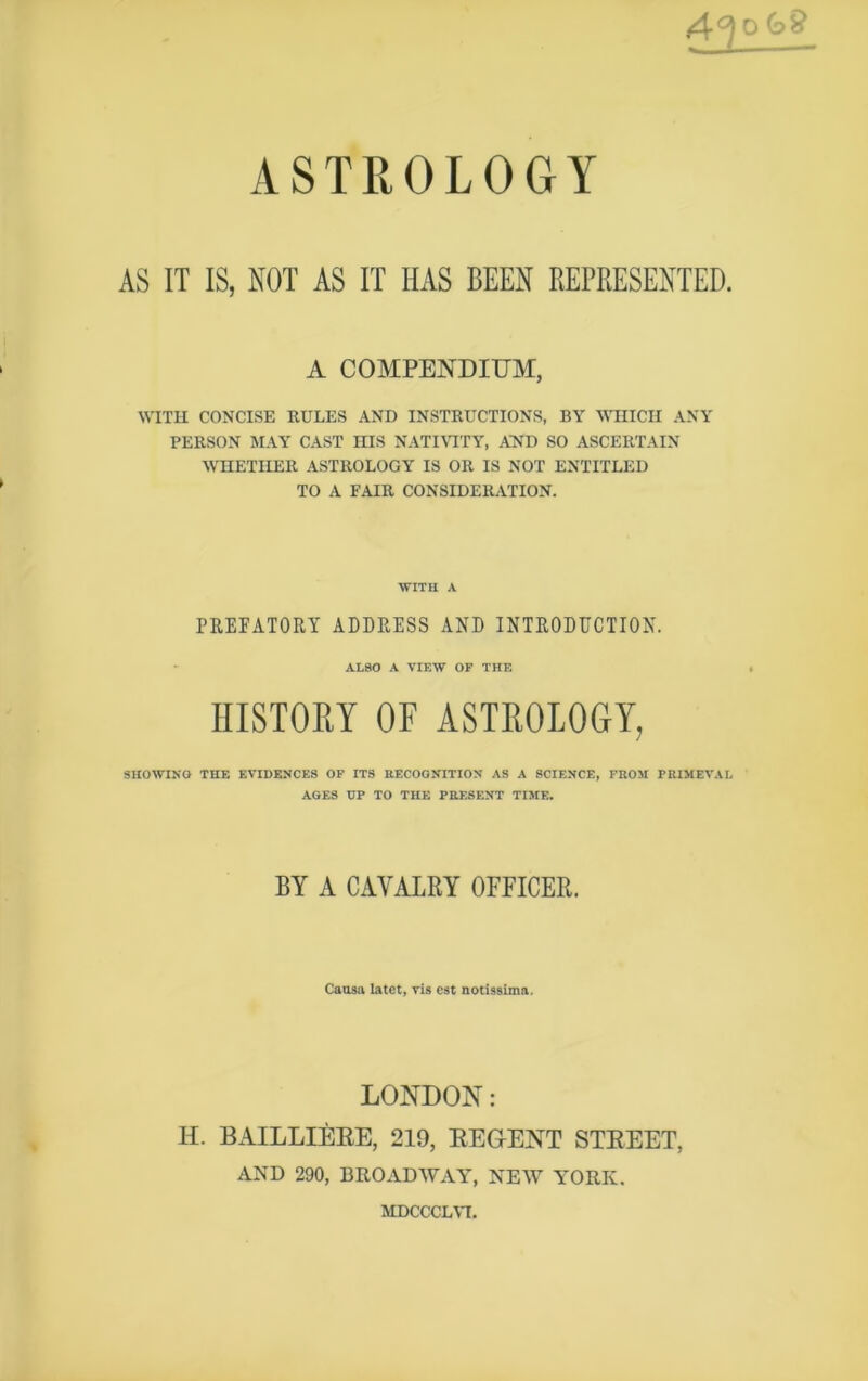 4°l ok£ ASTROLOGY AS IT IS, NOT AS IT HAS BEEN REPRESENTED. A COMPENDIUM, WITH CONCISE RULES AND INSTRUCTIONS, BY WHICH ANY PERSON MAY CAST niS NATIVITY, AND SO ASCERTAIN WHETHER ASTROLOGY IS OR IS NOT ENTITLED TO A FAIR CONSIDERATION. WITH A PREFATORY ADDRESS AND INTRODUCTION. ALSO A VIEW OF THE HISTORY OF ASTROLOGY, SHOWING THE EVIDENCES OF ITS RECOGNITION AS A SCIENCE, FROM PRIMEVAL AGES UP TO THE PRESENT TIME. BY A CAVALRY OFFICER. Causa latet, vis cst notissima. LONDON: H. BAILLIERE, 219, REGENT STREET, AND 290, BROADWAY, NEW YORK. MDCCCLVI.