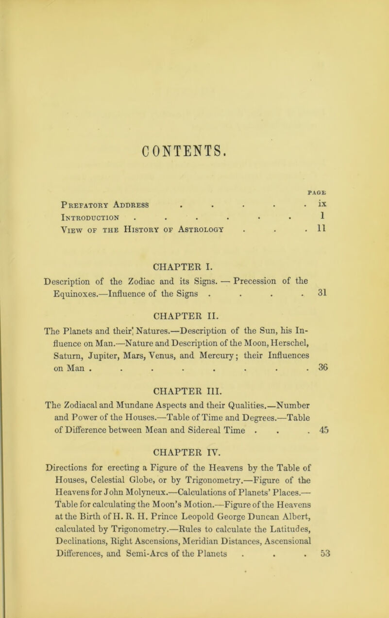 CONTENTS. PAGE Prefatory Address • . . ix Introduction • • 1 View of the History of Astrology . . 11 CHAPTER I. Description of the Zodiac and its Signs. — Precession of the Equinoxes.—Influence of the Signs . . . .31 CHAPTER II. The Planets and their! Natures.—Description of the Sun, his In- fluence on Man.—Nature and Description of the Moon, Herschel, Saturn, Jupiter, Mars, Venus, and Mercury; their Influences on Man . . . . . . . .36 CHAPTER III. The Zodiacal and Mundane Aspects and their Qualities.—Number and Power of the Houses.—Table of Time and Degrees.—Table of Difference between Mean and Sidereal Time . .45 CHAPTER IV. Directions for erecting a Figure of the Heavens by the Table of Houses, Celestial Globe, or by Trigonometry.—Figure of the Heavens for John Molyneux.—Calculations of Planets’ Places.— Table for calculating the Moon’s Motion.—Figure of the Heavens at the Birth of H. R. H. Prince Leopold George Duncan Albert, calculated by Trigonometry.—Rules to calculate the Latitudes, Declinations, Right Ascensions, Meridian Distances, Ascensional Differences, and Semi-Arcs of the Planets . . .53