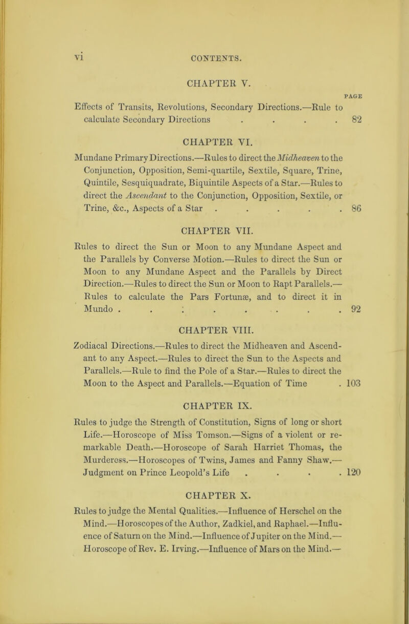 CHAPTER V. PAGE Effects of Transits, Revolutions, Secondary Directions.—Rule to calculate Secondary Directions . . . .82 CHAPTER VI. Mundane Primary Directions.—Rules to direct the Midheaven to the Conjunction, Opposition, Semi-quartile, Sextile, Square, Trine, Quintile, Sesquiquadrate, Biquintile Aspects of a Star.-—Rules to direct the Ascendant to the Conjunction, Opposition, Sextile, or Trine, &c., Aspects of a Star . . . . .86 CHAPTER VII. Rules to direct the Sun or Moon to any Mundane Aspect and the Parallels by Converse Motion.—Rules to direct the Sun or Moon to any Mundane Aspect and the Parallels by Direct Direction.—Rules to direct the Sun or Moon to Rapt Parallels.— Rules to calculate the Pars Fortunaj, and to direct it in Mundo . . ; . . . . .92 CHAPTER VIII. Zodiacal Directions.—Rules to direct the Midheaven and Ascend- ant to any Aspect.—Rules to direct the Sun to the Aspects and Parallels.—Rule to find the Pole of a Star.—Rules to direct the Moon to the Aspect and Parallels.—Equation of Time . 103 CHAPTER IX. Rules to judge the Strength of Constitution, Signs of long or short Life.—Horoscope of Miss Tomson.—Signs of a violent or re- markable Death.—Horoscope of Sarah Harriet Thomas, the Murderess.—Horoscopes of Twins, James and Fanny Shaw.— Judgment on Prince Leopold’s Life .... 120 CHAPTER X. Rules to judge the Mental Qualities.—Influence of Herschel on the Mind.—Horoscopes of the Author, Zadkiel, and Raphael.—Influ- ence of Saturn on the Mind.—Influence of Jupiter on the Mind.— Horoscope of Rev. E. Irving.—Influence of Mars on the Mind.—