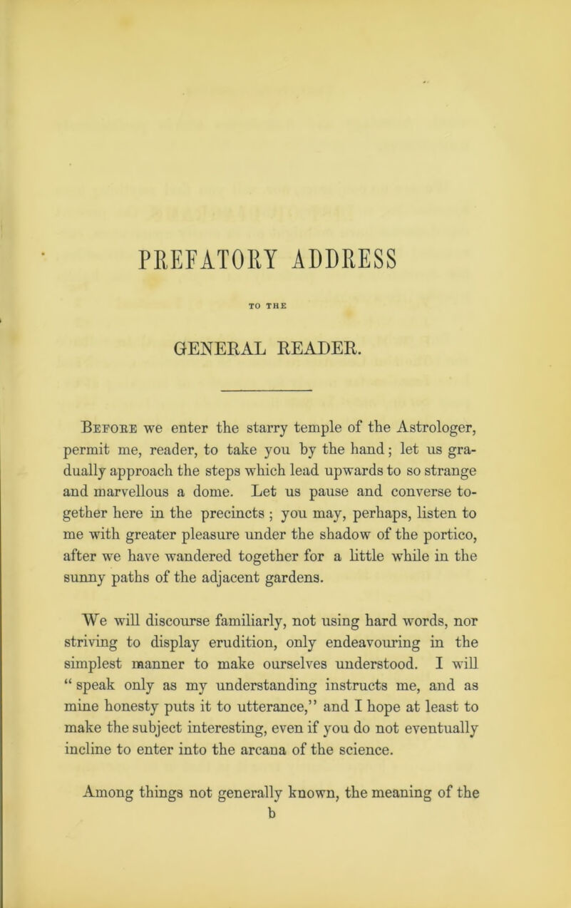 PREFATORY ADDRESS TO THE GENERAL READER. Before we enter the starry temple of the Astrologer, permit me, reader, to take you by the hand; let us gra- dually approach the steps which lead upwards to so strange and marvellous a dome. Let us pause and converse to- gether here in the precincts ; you may, perhaps, listen to me with greater pleasure under the shadow of the portico, after we have wandered together for a little while in the sunny paths of the adjacent gardens. We will discourse familiarly, not using hard words, nor striving to display erudition, only endeavouring in the simplest manner to make ourselves understood. I will “ speak only as my understanding instructs me, and as mine honesty puts it to utterance,” and I hope at least to make the subject interesting, even if you do not eventually incline to enter into the arcana of the science. Among things not generally known, the meaning of the b