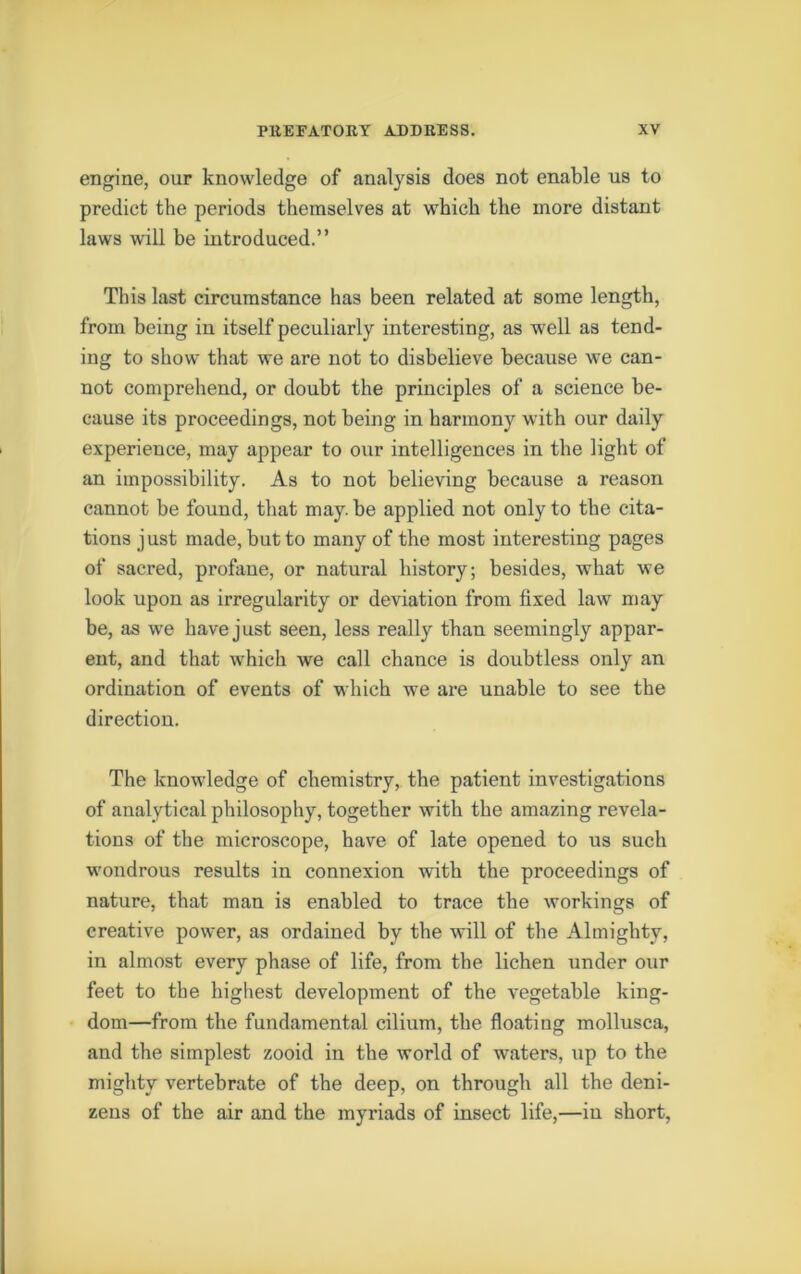 engine, our knowledge of analysis does not enable us to predict the periods themselves at which the more distant laws will be introduced.” This last circumstance has been related at some length, from being iu itself peculiarly interesting, as well as tend- ing to show that we are not to disbelieve because we can- not comprehend, or doubt the principles of a science be- cause its proceedings, not being in harmony with our daily experience, may appear to our intelligences in the light of an impossibility. As to not believing because a reason cannot be found, that may. be applied not only to the cita- tions just made, but to many of the most interesting pages of sacred, profane, or natural history; besides, what we look upon as irregularity or deviation from fixed law may be, as we have just seen, less really than seemingly appar- ent, and that which we call chance is doubtless only an ordination of events of which we are unable to see the direction. The knowledge of chemistry, the patient investigations of analytical philosophy, together with the amazing revela- tions of the microscope, have of late opened to us such wondrous results in connexion with the proceedings of nature, that man is enabled to trace the workings of creative power, as ordained by the will of the Almighty, in almost every phase of life, from the lichen under our feet to the highest development of the vegetable king- dom—from the fundamental cilium, the floating mollusca, and the simplest zooid in the world of waters, up to the mighty vertebrate of the deep, on through all the deni- zens of the air and the myriads of insect life,—in short,