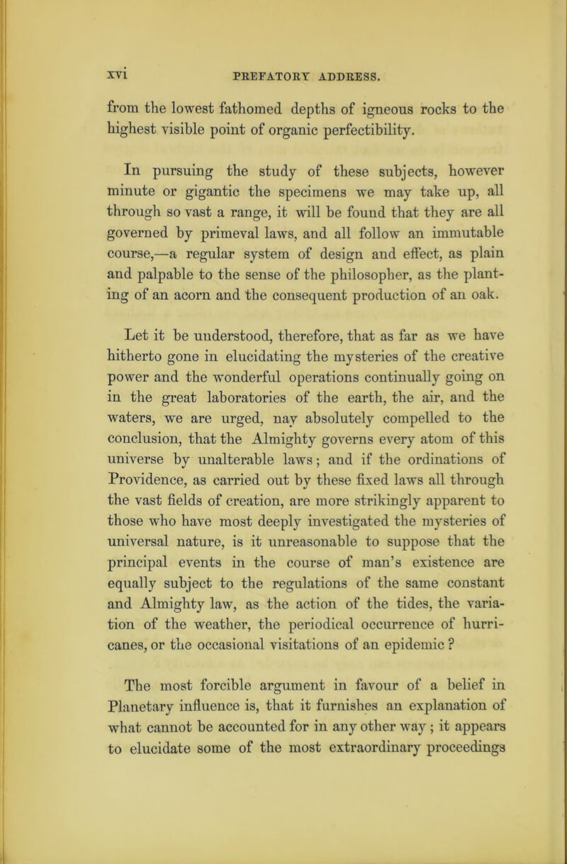 from the lowest fathomed depths of igneous rocks to the highest visible point of organic perfectibility. In pursuing the study of these subjects, however minute or gigantic the specimens we may take up, all through so vast a range, it will be found that they are all governed by primeval laws, and all follow an immutable course,—a regular system of design and effect, as plain and palpable to the sense of the philosopher, as the plant- ing of an acorn and the consequent production of an oak. Let it be understood, therefore, that as far as we have hitherto gone in elucidating the mysteries of the creative power and the wonderful operations continually going on in the great laboratories of the earth, the air, and the waters, we are urged, nay absolutely compelled to the conclusion, that the Almighty governs every atom of this universe by unalterable laws; and if tbe ordinations of Providence, as carried out by these fixed laws all through the vast fields of creation, are more strikingly apparent to those who have most deeply investigated the mysteries of universal nature, is it unreasonable to suppose that the principal events in the course of man’s existence are equally subject to the regulations of the same constant and Almighty law, as the action of the tides, the varia- tion of the weather, the periodical occurrence of hurri- canes, or the occasional visitations of an epidemic ? The most forcible argument in favour of a belief in Planetary influence is, that it furnishes an explanation of what cannot be accounted for in any other way ; it appears to elucidate some of the most extraordinary proceedings