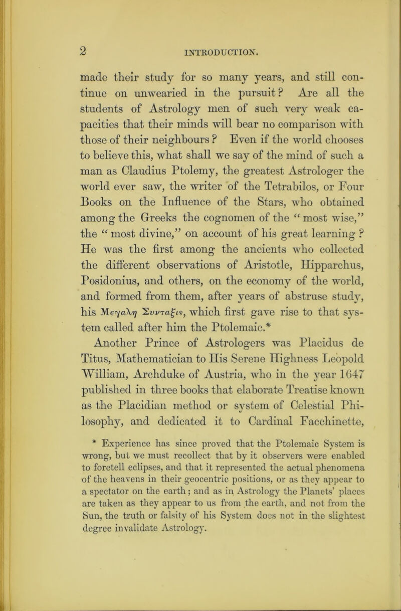 made their study for so many years, and still con- tinue on unwearied in the pursuit? Are all the students of Astrology men of such very weak ca- pacities that their minds will bear no comparison with those of their neighbours ? Even if the world chooses to believe this, what shall we say of the mind of such a man as Claudius Ptolemy, the greatest Astrologer the world ever saw, the writer of the Tetrabilos, or Four Books on the Influence of the Stars, who obtained among the Greeks the cognomen of the “ most wise,” the “ most divine,” on account of his great learning ? He was the first among the ancients who collected the different observations of Aristotle, Hipparchus, Posidonius, and others, on the economy of the world, and formed from them, after years of abstruse study, his Me^/aXr] 'ZwTagiv, which first gave rise to that sys- tem called after him the Ptolemaic.* Another Prince of Astrologers was Placidus de Titus, Mathematician to His Serene Highness Leopold William, Archduke of Austria, who in the year 1647 published in three books that elaborate Treatise known as the Piacidian method or system of Celestial Phi- losophy, and dedicated it to Cardinal Facchinette, * Experience has since proved that the Ptolemaic System is wrong, but we must recollect that by it observers were enabled to foretell eclipses, and that it represented the actual phenomena of the heavens in their geocentric positions, or as they appear to a spectator on the earth; and as in Astrology the Planets’ places are taken as they appear to us from the earth, and not from the Sun, the truth or falsity of his System does not in the slightest degree invalidate Astrology.