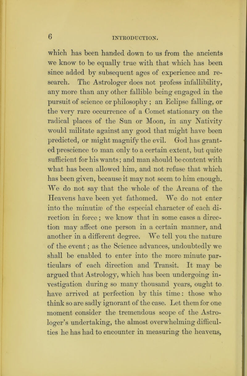 which has been handed down to us from the ancients we know to be equally true with that which has been since added by subsequent ages of experience and re- search. The Astrologer does not profess infallibility, any more than any other fallible being engaged in the pursuit of science or philosophy ; an Eclipse falling, or the very rare occurrence of a Comet stationary on the radical places of the Sun or Moon, in any Nativity would militate against any good that might have been predicted, or might magnify the evil. God has grant- ed prescience to man only to a certain extent, but quite sufficient for his wants; and man should be content with what has been allowed him, and not refuse that which has been given, because it may not seem to him enough. We do not say that the whole of the Arcana of the Heavens have been yet fathomed. We do not enter into the minutiae of the especial character of each di- rection in force ; we know that in some cases a direc- tion may affect one person in a certain manner, and another in a different degree. We tell you the nature of the event; as the Science advances, undoubtedly we shall be enabled to enter into the more minute par- ticulars of each direction and Transit. It may be argued that Astrology, which lias been undergoing in- vestigation during so many thousand years, ought to have arrived at perfection by this time: those who think so are sadly ignorant of the case. Let them for one moment consider the tremendous scope of the Astro- loger’s undertaking, the almost overwhelming difficul- ties lie has had to encounter in measuring the heavens.