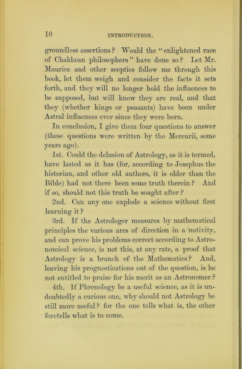 groundless assertions? Would the “enlightened race of Chahhean philosophers ” have done so ? Let Mr. Maurice and other sceptics follow me through this book, let them weigh and consider the facts it sets forth, and they will no longer hold the influences to be supposed, but will know they are real, and that they (whether kings or peasants) have been under Astral influences ever since they were born. In conclusion, I give them four questions to answer (these questions were written by the Mercurii, some years ago). 1st. Could the delusion of Astrology, as it is termed, have lasted as it has (for, according to Josephus the historian, and other old authors, it is older than the Bible) had not there been some truth therein ? And if so, should not this truth be sought after ? 2nd. Can any one explode a science without first learning it ? 3rd. If the Astrologer measures by mathematical principles the various arcs of direction in a nativity, and can prove his problems correct according to Astro- nomical science, is not this, at any rate, a proof that Astrology is a branch of the Mathematics? And, leaving his prognostications out of the question, is he not entitled to praise for his merit as an Astronomer ? 4th. If Phrenology be a useful science, as it is un- doubtedly a curious one, why should not Astrology be still more useful ? for the one tells what is, the other foretells what is to come.